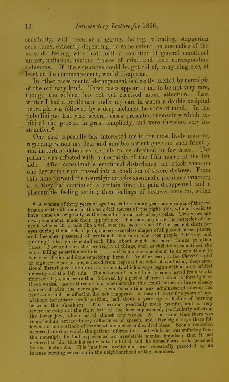 sensibility, with peculiiir dragging, Loriiig, vibrating, staggering sensations, evidently dei)ending, to some extent, ou anomalies of the muscular feeling, which call forth a condition of general emotional unrest, irritation, anxious frames of mind, and their corresponding delusions. If the sensations could be got rid of, everything else, at least at the commencement, would disappear. In other cases mental derangement is directly excited by neuralgia of the ordinary kind. These cases appear to me to be not very rare, though the subject has not yet received much attention. Last winter I had a gentleman under my care in whom a double occipital neuralgia was followed by a deep melancholic state of mind. In the polyclinique last year several cases presented themselves which ex- hibited the process in great simplicity, and were therefore very iu- structive.'^ One case especially has interested me in the most lively manner, regarding which my dear and amiable patient gave me such friendly and important details as are only to be obtained in few cases. The patient was affected with a neuralgia of the fifth nerve of the left side. After considerable emotional disturbance an attack came on one day which soon passed into a condition of severe distress. From this time forward the neuralgic attacks assumed a peculiar character ; after they bad continued a certain time the pain disappeared and a pleasurable feeling set in; then feelings of distress came on, which * A woman of forty years of age has had for many years a neuralgia of the first branch of the fifth and of the occipital nerves of the right side, which is said to have come on originally as the sequel of an attack of erysipelas. Two years ago new phenomena made their appearance. The pain begins in the posterior of the orbit, whence it spreads like a veil over the head; then, if the patient shuts her eyes during the attack of pain, she sees senseless shapes of all possible descriptions, and becomes possessed of irrational thoughts; she sees people  driving and running, also gardens and such like, about which she never thinks at other times. Now and then she sees frightful things, such as skeletons; sometimes she has a falling sensation and distress, as if some one was about to do something to her or as if she had done something herself. Another case, in the Charile, a girl of eighteen years of age, suffered from repeated attacks of confusion, deep emo- tional disturbance, and erotic excitement, which always began with a supra-orbital neuralgia of the left side. The attacks of mental disturbance lasted from ten to fourteen days, and were then followed by a period of remission of a fortnight or three weeks. As in three or four such attacks this condition was always closely connected with the neuralgia. Fowler's solution was administered during the remission, and the aff'ection did not reappear. A man of forty-five years of age, without hereditary predisposition, had, about a year ago, a feeling of burning between the shoulders. This became gradually more painful, and a very severe neuralgia of the right half of the face supervened, particularly affecting the lower jaw, which lasted almost four weeks. At the same time there was remarked an extraordinary diffiiseness of speech, and after eight days there fol- lowed an acute attack of mania with violence and exalted ideas. Soon a remission occuiTcd, during which the patient informed us that while he was suffering from the neuralgia he had experienced an irresistible mental impulse; that it had occurred to him that his son was to be killed, and he himself was to be poisoned by the doctor, &c. This 'maniacal excitement was repeatedly preceded by an intense burning sensation in the neighbourhood of the shoulders.