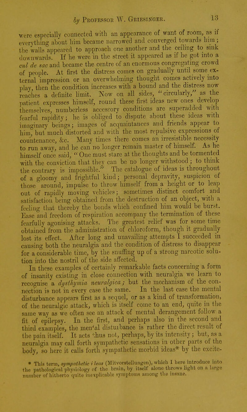 were especially comiectecl with an appearance of want of room, as if everything about him became narrowed and converged towards Lira ; the walls appeared to approach one another aiid the ceiling to snik downwards. If he were in the street it appeared as if he got into a cul de sac and became the centre of an enormous congregating crowd of people. At first the distress comes on gradually untd some ex- ternal impression or an overwhelming thought comes actively into play, then the condition increases with a bound and the distress now reaches a definite limit. Now on all sides,  circularly,'' as the ])atient expresses himself, round these first ideas new ones develop themselves, numberless accessory conditions are superadded with fearfid rapidity ; he is obhged to dispute about these ideas with imaginary beina;s; images of acquaintances and friends appear to hiin>ut much distorted and with the most repulsive expressions of countenance, &c. Many times there comes an irresistible necessity to run away, and he can no longer remain master of himself. As he himself once said,  One must stare at the thoughts and be tormented with the conviction that they can be no longer withstood; to think the contrary is hnpossible. The catalogue of ideas is throughout of a gloomy and frightful kind; personal depravity, suspicion of those aronnd, impulse to tliroAV himself from a height or to leap out of rapidly moving vehicles; sometimes distinct comfort and satisfaction being obtained from the destruction of an object, with a feeliiif that thereby the bonds which confined him would be burst. Ease and freedom of respiration accompany the termination of these fearfully agonising attacks. The greatest relief was for some time obtained from the administration of chloroform, though it gradually lost its eff'ect. After long and unavailing attempts I succeeded in causing both the neuralgia and the condition of distress to disappear for a considerable time, by the snuffing up of a strong narcotic solu- tion into the nostril of the side affected. In these examples of certainly remarkable facts concerning a form of insanity existing in close connection with neuralgia we learn to recognise a clysiliymia neuralgica; but the mechanism of the con- nection is not in every case the same. In the last case the mental disturbance appears first as a sequel, or as a kind of transformation, of the neuralgic attack, which is itself come to an end, quite in the same way as we often see an attack of mental derangement follow a fit of epilepsy. In the first, and perhaps also in the second and third examples, the men^-al distuibance is rather the direct result of the pain itself. It acts <:hus not, perhaps, by its intensity; but, as a neuralgia may call forth sympathetic sensations in other parts of the body, so here it calls forth sympathetic morbid ideas* by the excite- • This term, sympathetic i leas (Miivorstellungen), which I here introduce into the pathological physiology of the hrain, by itsell' alone throws li^'ht on n large number of hitherto inexplicable symptoms among the insaue.