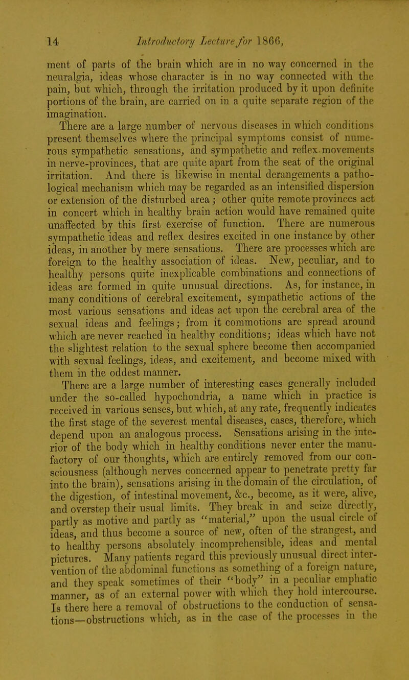 ment of parts of the brain which are in no way concerned in the neuralgia, ideas whose character is in no way connected with the pain, but which, throagh the irritation produced by it upon definite portions of the brain, are carried on in a quite separate region of the imagination. There are a large number of nervous diseases in which conditions present themselves where the principal symptoms consist of nume- rous sympathetic sensations, and sympathetic and reflex-movements in nerve-provinces, that are quite apart from the seat of the original irritation. And there is likewise in mental derangements a patho- logical mechanism which may be regarded as an intensified dispersion or extension of the disturbed area; other quite remote provinces act in concert which in healthy brain action would have remained quite unaffected by this first exercise of function. There are numerous sympathetic ideas and reflex desires excited in one instance by other ideas, in another by mere sensations. There are processes which are foreign to the healthy association of ideas. New, peculiar, and to healthy persons quite inexplicable combinations and connections of ideas are formed in quite unusual directions. As, for instance, in many conditions of cerebral excitement, sympathetic actions of the most various sensations and ideas act upon the cerebral area of the sexual ideas and feelings; from it commotions are spread around which are never reached in healthy conditions; ideas which have not the slightest relation to the sexual sphere become then accompanied with sexual feelings, ideas, and excitement, and become mixed with them in the oddest manner. There are a large number of interesting cases generally included under the so-called hypochondria, a name which in practice is received in various senses, but which, at any rate, frequently indicates the first stage of the severest mental diseases, cases, therefore, which depend upon an analogous process. Sensations arising in the inte- rior of the body which in healthy conditions never enter the manu- factory of our thoughts, which are entirely removed from our con- sciousness (although nerves concerned appear to penetrate pretty far into the brain), sensations arising in the domain of the circulation, of the digestion, of intestinal movement, &c., become, as it were, alive, and overstep their usual hmits. They break in and seize directly, partly as motive and partly as material, upon the usual circle of ideas, and thus become a source of new, often of the strangest, and to healthy persons absolutely incomprehensible, ideas and mental pictures. Many patients regard this previously unusual direct inter- vention of the abdominal functions as something of a foreign nature, and they speak sometimes of their body in a peculiar emphatic manner, as of an external power with which they hold mtercourse. Is there here a removal of obstructions to the conduction of sensa- tions—obstructions which, as in the case of the processes in the