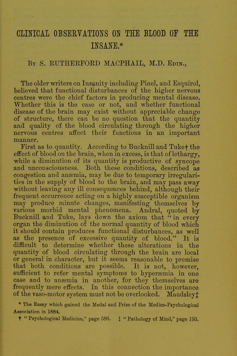 CraiCAL OBSERYATIOIfS THE BLOOD OF THE nSANE* By S. RUTHEEFORD MACPHAIL, M.D. Edin., Tlie older writers on Insanity including Pinel, and Esquirol, believed that functional disturbances of the higher nervous centres were the chief factors in producing mental disease. Whether this is the case or not, and whether functional disease of the brain may exist without appreciable change of structure, there can be no question that the quantity and quality of the blood circulating through the higher nervous centres affect their functions in an important manner. First as to quantity. According to Bucknill and Tukef the effect of blood on the brain, when in excess, is that of lethargy, while a diminution of its quantity is productive of syncope and imconsciousness. Both these conditions, described as congestion and anaemia, may be due to temporary irregulari- ties in the supply of blood to the brain, and may pass away without leaving any ill consequences behind, although their frequent occurrence acting on a highly susceptible organism may produce minute changes, manifesting themselves by various morbid mental phenomena. Andral, quoted by Bucknill and Tuke, lays down the axiom that  in every organ the diminution of the normal quantity of blood which it should contain produces functional disturbances, as well as the presence of excessive quantity of blood. It is difficult to determine whether these alterations in the quantity of blood circulating through the brain are local or general in character, but it seems reasonable to premise that both conditions are possible. It is not, however, sufficient to refer mental symptoms to hypersemia in one case and to anaemia in another, for they themselves are frequently mere effects. In this connection the importance of the vaso-motor system must not be overlooked. MaudsleyJ * The Essay -which gained the Medal and Prize of the Medico-Psychological Association in 1884. t  Psychological Medicine, page 586. J  Pathology of Mind, page 193.