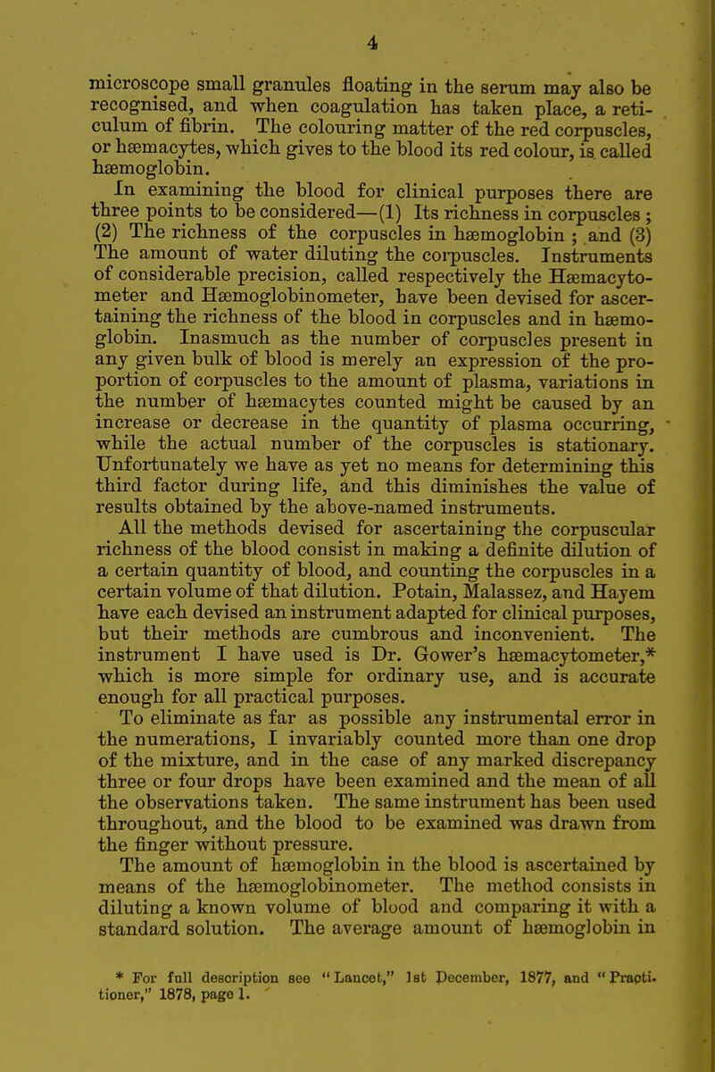 microscope small granules floating in the serum may also be recognised, and when coagulation has taken place, a reti- culum of fibrin. The colouring matter of the red corpuscles, or hsemacytes, which gives to the blood its red colour, is called haemoglobin. In examining the blood for clinical purposes there are three points to be considered—(1) Its richness in corpuscles ; (2) The richness of the corpuscles in haemoglobin ; and (3) The amount of water diluting the coi-puscles. Instruments of considerable precision, called respectively the Hsemacyto- meter and Haemoglobinometer, have been devised for ascer- taining the richness of the blood in corpuscles and in haemo- globin. Inasmuch as the number of corpuscles present in any given bulk of blood is merely an expression of the pro- portion of corpuscles to the amount of plasma, variations in the number of haemacytes counted might be caused by an increase or decrease in the quantity of plasma occurring, while the actual number of the corpuscles is stationary. Unfortunately we have as yet no means for determining this third factor during life, and this diminishes the value of results obtained by the above-named instruments. All the methods devised for ascertaining the corpuscular richness of the blood consist in making a definite dilution of a certain quantity of blood, and counting the corpuscles in a certain volume of that dilution. Potain, Malassez, and Hayem have each devised an instrument adapted for clinical purposes, but their methods are cumbrous and inconvenient. The instrument I have used is Dr. Gower's haemacytometer,* which is more simple for ordinary use, and is accurate enough for all practical purposes. To eliminate as far as possible any instrumental error in the numerations, I invariably counted more than one drop of the mixture, and in the case of any marked discrepancy three or four drops have been examined and the mean of all the observations taken. The same instrument has been used throughout, and the blood to be examined was drawn from the finger without pressure. The amount of haemoglobin in the blood is ascertained by means of the hsemoglobinometer. The method consists in diluting a known volume of blood and comparing it with a standard solution. The average amount of haemoglobin in * For full description see Lancet, 1st Pecember, 1877, and Prapti.
