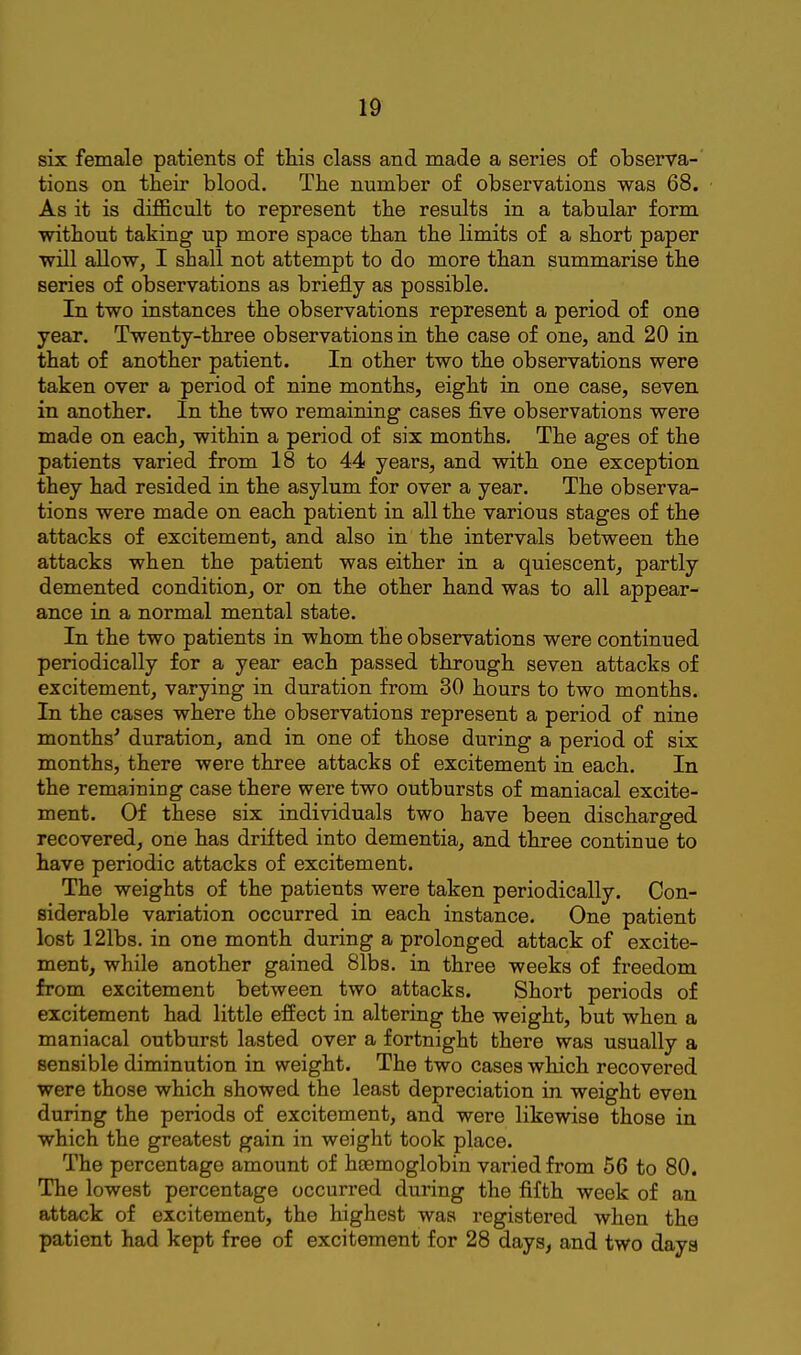six female patients of this class and made a series of observa-' tions on their blood. The number of observations was 68. As it is difficult to represent the results in a tabular form without taking up more space than the limits of a short paper will allow, I shall not attempt to do more than summarise the series of observations as briefly as possible. In two instances the observations represent a period of one year. Twenty-three observations in the case of one, and 20 in that of another patient. In other two the observations were taken over a period of nine months, eight in one case, seven in another. In the two remaining cases five observations were made on each, within a period of six months. The ages of the patients varied from 18 to 44 years, and with one exception they had resided in the asylum for over a year. The observa- tions were made on each patient in all the various stages of the attacks of excitement, and also in the intervals between the attacks when the patient was either in a quiescent, partly demented condition, or on the other hand was to all appear- ance in a normal mental state. In the two patients in whom the observations were continued periodically for a year each passed through seven attacks of excitement, varying in duration from 30 hours to two months. In the cases where the observations represent a period of nine months' duration, and in one of those during a period of six months, there were three attacks of excitement in each. In the remaining case there were two outbursts of maniacal excite- ment. Of these six individuals two have been discharged recovered, one has drifted into dementia, and three continue to have periodic attacks of excitement. The weights of the patients were taken periodically. Con- siderable variation occurred in each instance. One patient lost 121bs. in one month during a prolonged attack of excite- ment, while another gained 81bs. in three weeks of freedom from excitement between two attacks. Short periods of excitement had little effect in altering the weight, but when a maniacal outburst lasted over a fortnight there was usually a sensible diminution in weight. The two cases which recovered were those which showed the least depreciation in weight even during the periods of excitement, and were likewise those in which the greatest gain in weight took place. The percentage amount of heemoglobin varied from 56 to 80. The lowest percentage occurred during the fifth week of an attack of excitement, the highest was registered when the patient had kept free of excitement for 28 days, and two daya