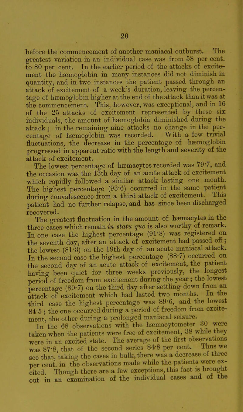 before the commencement of another maniacal outburst. The greatest variation in an individual case was from 58 per cent, to 80 per cent. In the earlier period of the attacks of excite- ment the hasmoglobin in many instances did not diminish in quantity, and in two instances the patient passed through an attack of excitement of a week's duration, leaving the percen- tage of hsemoglobin higher at the end of the attack than it was at the commencement. This, however, was exceptional^ and in 16 of the 25 attacks of excitement represented by these six individuals, the amount of haemoglobin diminished during the attack ; in the remaining nine attacks no change in the per- centage of haemoglobin was recorded. With a few trivial fluctuations, the decrease in the percentage of haemoglobin progressed in apparent ratio with the length and severity of the attack of excitement. The lowest percentage of haemacytes recorded was 79*7, and the occasion was the 13th day of an acute attack of excitement which rapidly followed a similar attack lasting one month. The highest percentage (93-6) occurred in the same patient during convalescence from a third attack of excitement. This patient had no further relapse, and has since been discharged recovered. The greatest fluctuation in the amount of haemacytes m the three cases which remain statu quo is also worthy of remark. In one case the highest percentage (91'8) was registered on the seventh day, after an attack of excitement had passed off; the lowest (81-3) on the 19th day of an acute maniacal attack. In the second case the highest percentage (88-7) occurred on the second day of an acute attack of excitement, the patient having been quiet for three weeks previously, the longest period of freedom from excitement during the year; the lowest percentage (80-7) on the third day after settling down from an attack of excitement which had lasted two months. In the third case the highest percentage was 89-6, and the lowest 84-5 ; the one occurred during a period of freedom from excite- ment, the other during a prolonged maniacal seizure. In the 68 observations with the hasmacytometer 30 were taken when the patients were free of excitement, 38 while they were in an excited state. The average of the first observations was 87-8, that of the second series 84-8 per cent. Thus we see that, taking the cases in bulk, there was a decrease of three per cent, in the observations made whHe the patients were ex- cited. Though there are a few exceptions, this fact is brought out in an examination of the individual cases and of the