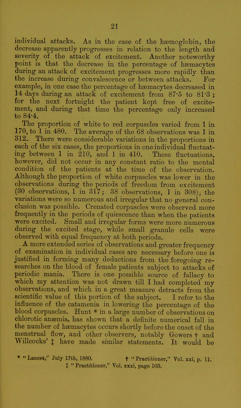 individual attacks. As in the case of the hEemoglobin, the decrease apparently progresses in relation to the length and severity of the attack of excitement. Another noteworthy point is that the decrease in the percentage of hsemacytes during an attack of excitement progresses more rapidly than the increase during convalescence or between attacks. For example, in one case the percentage of haemacytes decreased in 14 days during an attack of excitement from 87*5 to 81'3 ; for the next fortnight the patient kept free of excite- ment, and during that time the percentage only increased to 84-4. f & J The proportion of white to red corpuscles varied from 1 in 170, to 1 in 480. The average of the 68 observations was 1 in 312. There were considerable variations in the proportions in each of the six cases, the proportions in one individual fluctuat- ing between 1 in 210, and 1 in 410. These fluctuations, however, did not occur in any constant ratio to the mental condition of the patients at the time of the observation. Although the proportion of white corpuscles was lower in the o]Dservations during the periods of freedom from excitement (30 observations, 1 in 317; 38 observations, 1 in 308), the variations were so numerous and irregular that no general con- clusion was possible. Crenated corpuscles were observed more frequently in the periods of quiescence than when the patients were excited. Small and irregular forms were more numerous during the excited stage, while small granule cells were observed with equal frequency at both periods. A more extended series of observations and greater frequency of examination in individual cases are necessary before one is justified in forming many deductions from the foregoing re- searches on the blood of female patients subject to attacks of periodic mania. There is one possible source of fallacy to which my attention was not drawn till I had completed my observations, and which in a great measure detracts from the scientific value of this portion of the subject. I refer to the influence of the catamenia in lowering the percentage of the blood corpuscles. Hunt * in a large number of observations on chlorotic anaemia, has shown that a definite numerical fall in the number of hsemacytes occurs shortly before the onset of the menstrual flow, and other observers, notably Gowers f and Willcocks^ X have made similar statements. It would be »  Lancet, July 17th, 1880. f  Practitioner, Vol. xxi, p. 11. X  Practitioner, Vol. xxxi, page 103.