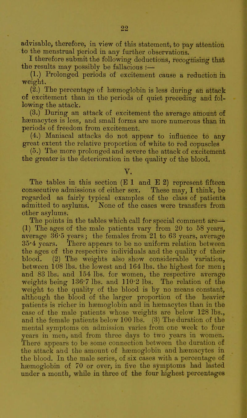 advisable, therefore, in view of tliis statement, to pay attention to the menstrual period in any further observations. I therefore submit the following deductions, recognising that the results may possibly be fallacious :— (1.) Prolonged periods of excitement cause a reduction in weight. (2.) The percentage of heemoglobin is less during an attack of excitement than in the periods of quiet preceding and fol- lowing the attack. (3.) During an attack of excitement the average amount of heemacytes is less, and small forms are more numerous than in periods of freedom from excitement. (4.) Maniacal attacks do not appear to influence to any great extent the relative proportion of white to red copuscles (5.) The more prolonged and severe the attack of excitement the greater is the deterioration in the quality of the blood. y. The tables in this section (E 1 and E 2) represent fifteen consecutive admissions of either sex. These may, I think, be regarded as fairly typical examples of the class of patients admitted to asylums. None of the cases were transfers from other asylums. The points in the tables which call for special comment are— (1) The ages of the male patients vary from 20 to 58 years, average 36'5 years; the females from 21 to 63 years, average 35*4 years. There appears to be no uniform relation between the ages of the respective individuals and the quality of their blood. (2) The weights also show considerable variation, between 108 lbs. the lowest and 164 lbs. the highest for men; and 83 lbs. and 154 lbs. for women, the respective average weights being 136*7 lbs. and 110*2 lbs. The relation of the weight to the quality of the blood is by no means constant, although the blood of the larger proportion of the heavier patients is richer in haemoglobin and in hsemacytes than in the case of the male patients whose weights are below 128 lbs., and the female patients below 100 lbs. (3) The duration of the mental symptoms on admission varies from one week to four years in men, and from three days to two years in women. There appears to be some connection between the duration of the attack and the amount of hasmoglobin and hfemacytes in the blood. In the male series, of six cases with a percentage of haemoglobin of 70 or over, in five the symptoms had lasted under a month, while in three of the four highest percentages