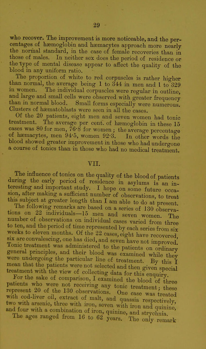 who recover. The improvement is more noticeable, and the per- centages of haemoglobin and hasmacytes approach more nearly the normal standard, in the case of female recoveries than in those of males. In neither sex does the period of residence or the type of mental disease appear to affect the quality of the blood in any uniform ratio. The proportion of white to red corpuscles is rather higher than normal, the average being 1 to 344 in men and I to 329 in women. The individual corpuscles were regular in outline and large and small cells were observed with greater frequency than in normal blood. Small forms especially were numerous. Clusters of hsematoblasts were seen in all the cases. Of the 20 patients, eight men and seven women had tonic treatment. The average per cent, of hsemoglobin in these 15 cases was 80 for men, 76-8 for women; the average percentage of hsemacytes, men 94-5, women 92-3. In other words the blood showed greater improvement in those who had undergone a course of tonics than in those who had no medical treatment. VII. The mfluence of tomes on the quality of the blood of patients durmg the early period of residence in asylums is an in- teresting and important study. I hope on some future occa- sion, after making a sufficient number of observations, to treat this subject at greater length than I am able to do at present ihe follomng remarks are based on a series of 130 observa- tions on 22 individuals-15 men and seven women. The number of observations on individual cases varied from three to ten, and the period of time represented by each series from six weeks to eleven months. Of the 22 cases, eight have recovered six are convalescing, one has died, and seven have not improved' Tome treatment was administered to the patients on ordinarv general prmciples, and their blood was examined while thev were undergoing the particular line of treatment. Bv this I mean that the patients were not selected and then given snecial treatment wi h the view of collecting data for this^enquirl or the sake of comparison, I examined the blood of three patients who were not receiving any tonic trpatmPTif. li represent 20 of the 130 observa^tions' One care'Ta^ ltd with cod-liver oil extract of malt, and quassia respectTvelv two with arsenic, three with iron, seven with iron and quS and four with a combination of iron, quinine, and strychnia ' The ages ranged from 16 to 62 years. The only remark