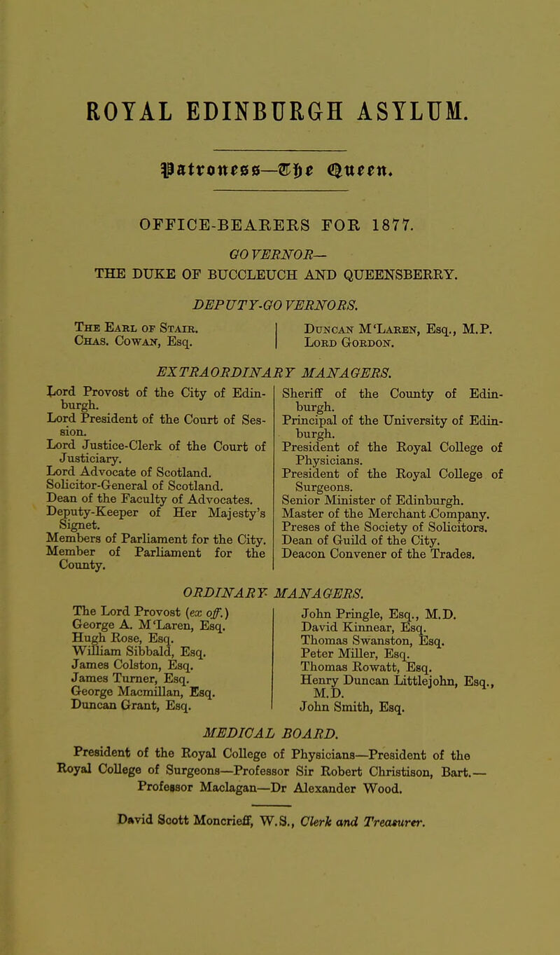 OFFICE-BEARERS FOR 1877. GO VERNOR— THE DUKE OF BUCCLEUCH AND QUEENSBERRY. DEPUTY.GO VERNORS. The Earl of Stair. Chas. Cowan, Esq. Duncan M'Laren, Esq., M. Lord Gordon. EXTRAORDINARY MANAGERS. Lord Provost of the City of Edin- burgh. Lord President of the Court of Ses- sion. Lord Justice-Clerk of the Court of Justiciary. Lord Advocate of Scotland. Solicitor-General of Scotland. Dean of the Faculty of Advocates. Deputy-Keeper of Her Majesty's Signet. Members of Parliament for the City. Member of Parliament for the County. Sheriff of the County of Edin- burgh. Principal of the University of Edin- burgh. President of the Royal College of Physicians. President of the Royal College of Surgeons. Senior Minister of Edinburgh. Master of the Merchant .Company. Preses of the Society of Solicitors. Dean of Guild of the City. Deacon Convener of the Trades. ORDINARY The Lord Provost {ex off.) George A. M'Laren, Esq. Hugh Rose, Esq. William Sibbald, Esq. James Colston, Esq. James Turner, Esq. George Macmillan, Esq. Duncan Grant, Esq. MANAGERS. John Pringle, Esq., M.D. David Kinnear, Esq. Thomas Swanston, Esq. Peter Miller, Esq. Thomas Rowatt, Esq. Henry Duncan Littlejohn, Esq., M.D. John Smith, Esq. MEDICAL BOARD. President of the Royal College of Physicians—President of the Royal College of Surgeons—Professor Sir Robert Christison, Bart.— Professor Maclagan—Dr Alexander Wood. David Scott Moncrieff, W.S., Clerk and Treasurer.