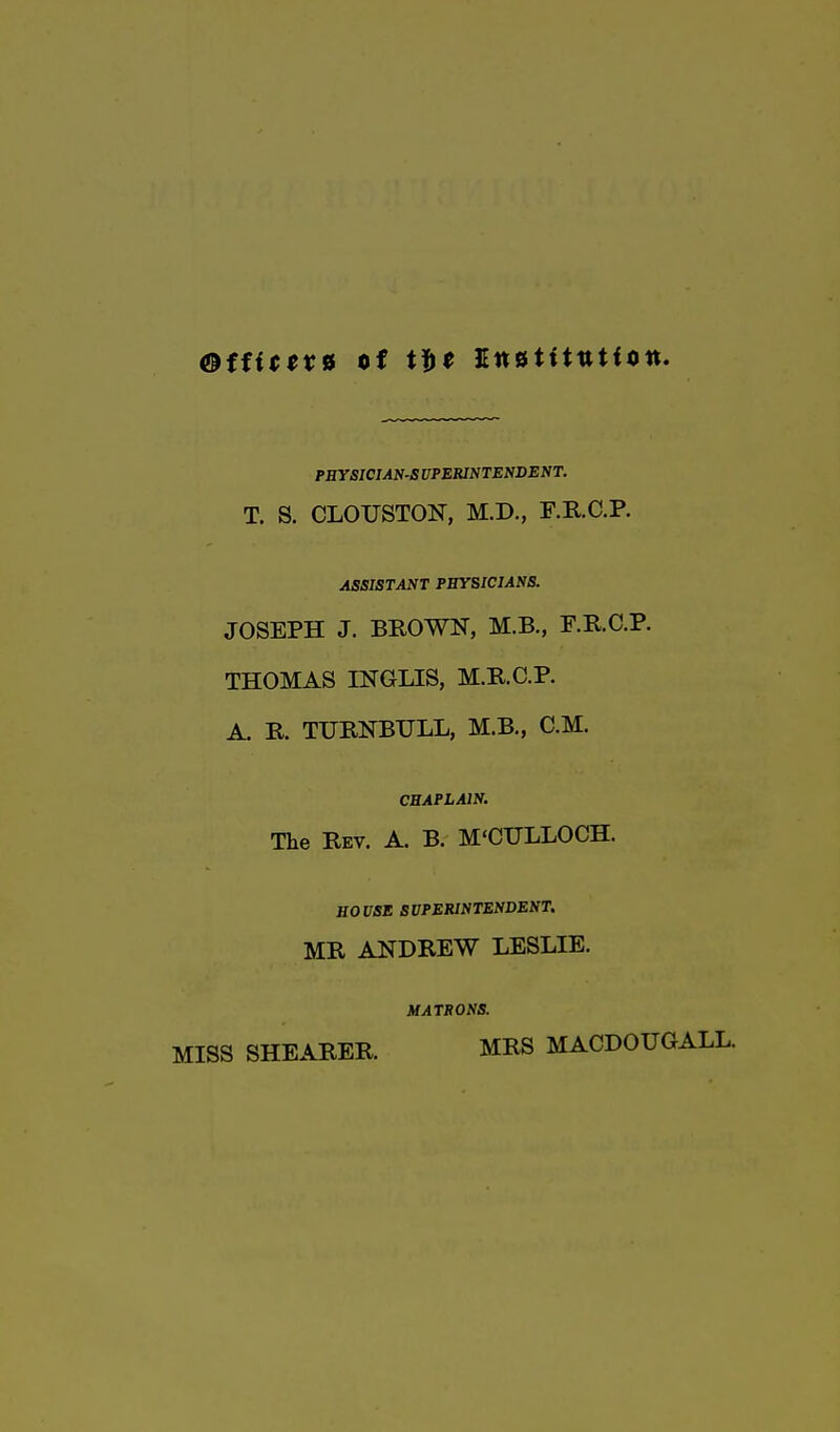 ®ffitex* of JEnstltutiott. PHYSICIANS UPERINTENDENT. T. S. CLOUSTON, M.D., F.RC.P. ASSISTANT PHYSICIANS. JOSEPH J. BROWN, M.B., F.RC.P. THOMAS INGLES, M.R.C.P. A. R. TURNBULL, M.B., CM. CHAPLAIN. The Rev. A. B. M'CULLOCH. HOUSE SUPERINTENDENT. MR ANDREW LESLIE. MATRONS. MISS SHEARER. MRS MACDOUGALL.