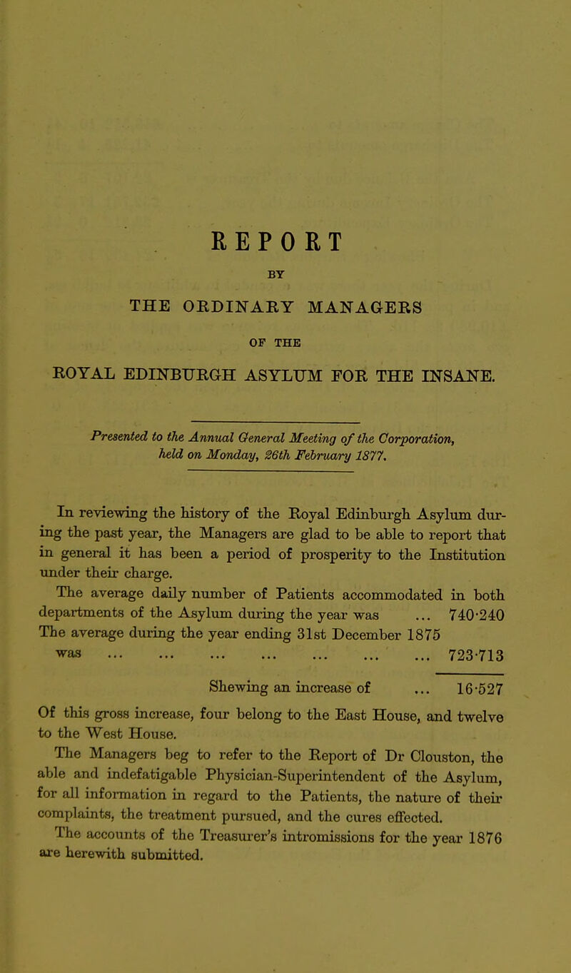 REPORT BY THE ORDINARY MANAGERS OF THE ROYAL EDINBURGH ASYLUM FOR THE INSANE. Presented to the Annual General Meeting of the Corporation, held on Monday, 26th February 1877. In reviewing the history of the Royal Edinburgh Asylum dur- ing the past year, the Managers are glad to be able to report that in general it has been a period of prosperity to the Institution under their charge. The average daily number of Patients accommodated in both departments of the Asylum during the year was ... 740-240 The average during the year ending 31st December 1875 vas ... 723-713 Shewing an increase of ... 16-527 Of this gross increase, four belong to the East House, and twelve to the West House. The Managers beg to refer to the Report of Dr Clouston, the able and indefatigable Physician-Superintendent of the Asylum, for all information in regard to the Patients, the nature of their complaints, the treatment pursued, and the cures effected. The accounts of the Treasurer's intromissions for the year 1876 are herewith submitted.