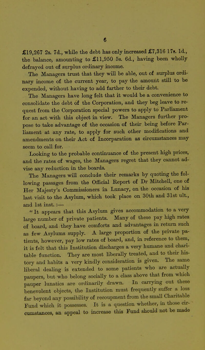 £19,267 2s. 7d., while the debt has only increased £7,316 17s. Id., the balance, amounting to £11,950 5s. 6d., having been wholly defrayed out of surplus ordinary income. The Managers trust that they will be able, out of surplus ordi- nary income of the current year, to pay the amount still to be expended, without having to add farther to their debt. The Managers have long felt that it would be a convenience to consolidate the debt of the Corporation, and they beg leave to re- quest from the Corporation special powers to apply to Parliament for an act with this object in view. The Managers further pro- pose to take advantage of the occasion of their being before Par- liament at any rate, to apply for such other modifications and amendments on their Act of Incorparation as circumstances may seem to call for. Looking to the probable continuance of the present high prices, and the rates of wages, the Managers regret that they cannot ad- vise any reduction in the boards. The Managers will conclude their remarks by quoting the fol- lowing passages from the Official Report of Dr Mitchell, one of Her Majesty's Commissioners in Lunacy, on the occasion of his last visit to the Asylum, which took place on 30th and 31st ult., and 1st inst. :— It appears that this Asylum gives accommodation to a very large number of private patients. Many of these pay high rates of board, and they have comforts and advantages in return such as few Asylums supply. A large proportion of the private pa- tients, however, pay low rates of board, and, in reference to them, it is felt that this Institution discharges a very humane and chari- table function. They are most liberally treated, and to their his- tory and habits a very kindly consideration is given. The same liberal dealing is extended to some patients who are actually paupers, but who belong socially to a class above that from which pauper lunatics are ordinarily drawn. In carrying out these benevolent objects, the Institution must frequently suffer a loss far beyond any possibility of recoupment from the small Charitable Fund which it possesses. It is a question whether, in those cu-- cumstances, an appeal to increase this Fund should not be made