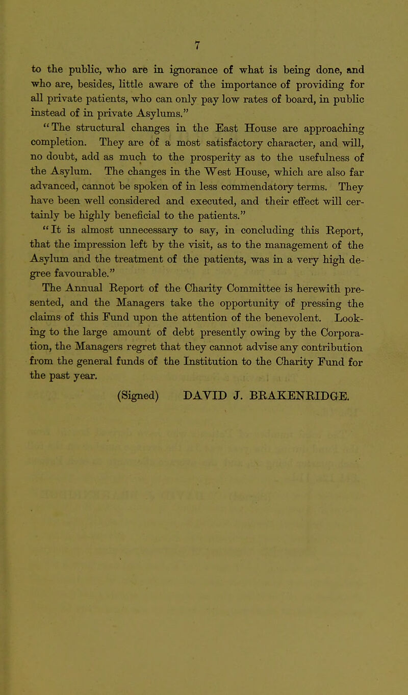 to the public, who are in ignorance of what is being done, and who are, besides, little aware of the importance of providing for all private patients, who can only pay low rates of board, in public instead of in private Asylums. The structural changes in the East House are approaching completion. They are of a most satisfactory character, and will, no doubt, add as much to the prosperity as to the usefulness of the Asylum. The changes in the West House, which are also far advanced, cannot be spoken of in less commendatory terms. They have been well considered and executed, and their effect will cer- tainly be highly beneficial to the patients. It is almost unnecessary to say, in concluding this Report, that the impression left by the visit, as to the management of the Asylum and the treatment of the patients, was in a very high de- gree favourable. The Annual Report of the Charity Committee is herewith pre- sented, and the Managers take the opportunity of pressing the claims of this Fund upon the attention of the benevolent. Look- ing to the large amount of debt presently owing by the Corpora- tion, the Managers regret that they cannot advise any contribution from the general funds of the Institution to the Charity Fund for the past year.
