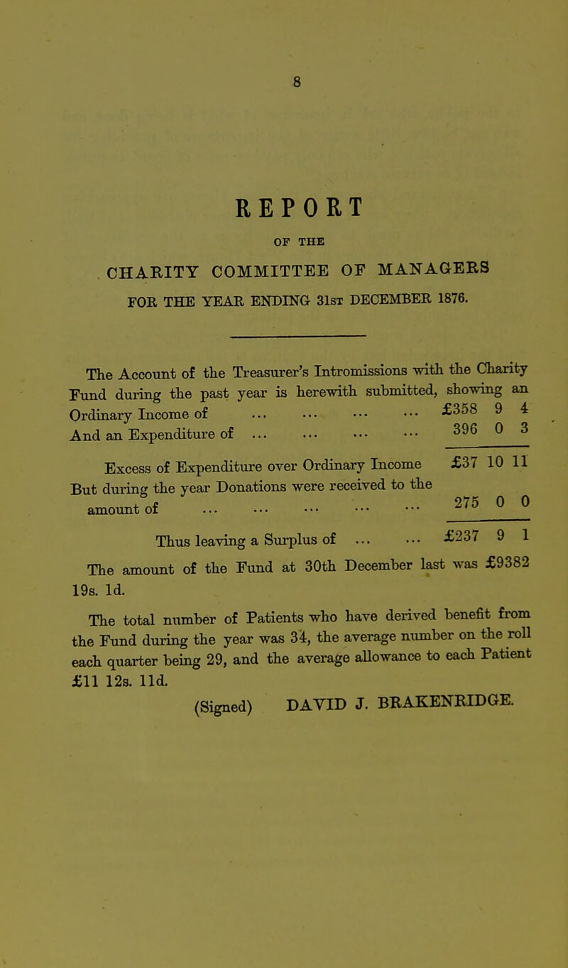 REPORT OP THE CHARITY COMMITTEE OF MANAGERS FOR THE YEAR ENDING 31st DECEMBER 1876. The Account of the Treasurer's Intromissions with the Charity Fund during the past year is herewith submitted, showing an Ordinary Income of £358 9 4 And an Expenditure of 396 0 3 Excess of Expenditure over Ordinary Income £37 10 II But during the year Donations were received to the amount of 2?5 0 0 Thus leaving a Surplus of £237 9 1 The amount of the Fund at 30th December last was £9382 19s. Id. The total number of Patients who have derived benefit from the Fund during the year was 34, the average number on the roll each quarter being 29, and the average allowance to each Patient £11 12s. lid.