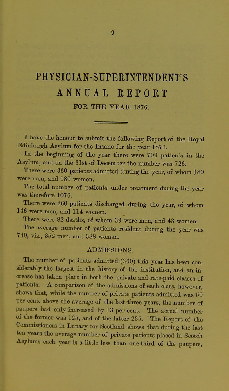 PHYSICIAN-SUPERINTENDENT'S ANNUAL REPORT FOR THE YEAR 1876. I have the honour to submit the following Report of the Royal Edinburgh Asylum for the Insane for the year 1876. In the beginning of the year there were 709 patients in the Asylum, and on the 31st of December the number was 726. There were 360 patients admitted during the year, of whom 180 were men, and 180 women. The total number of patients under treatment during the year was therefore 1076. There were 260 patients discharged during the year, of whom 146 were men, and 114 women. There were 82 deaths, of whom 39 were men, and 43 women. The average number of patients resident during the year was 740, viz., 352 men, and 388 women. ADMISSIONS. The number of patients admitted (360) this year has been con- siderably the largest in the history of the institution, and an in- crease has taken place in both the private and rate-paid classes of patients. A comparison of the admissions of each class, however, shows that, while the number of private patients admitted was 50 per cent, above the average of the last three years, the number of paupers had only increased by 13 per cent. The actual number of the former was 125, and of the latter 235. The Report of the Commissioners in Lunacy for Scotland shows that during the last ten years the average number of private patients placed in Scotch Asylums each year is a little less than one-third of the paupers,