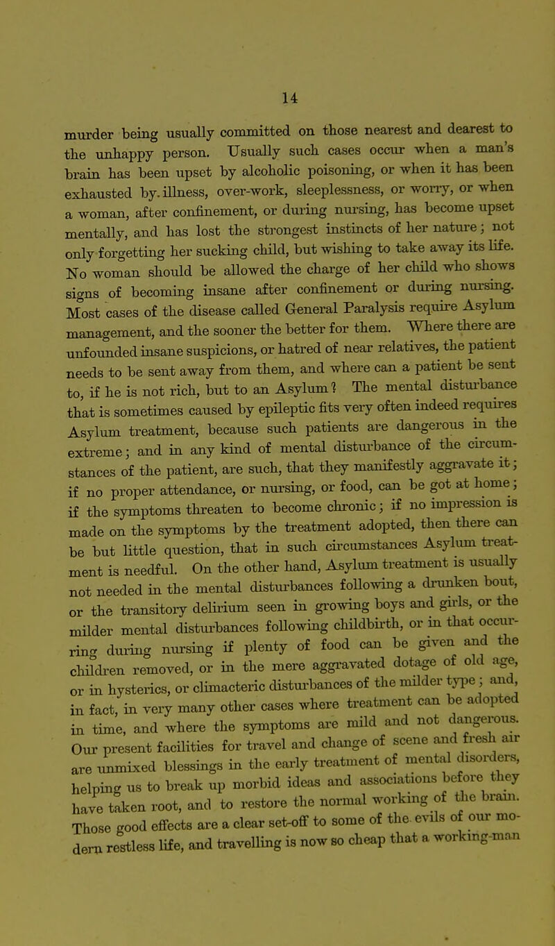 murder being usually committed on those nearest and dearest to the unhappy person. Usually such cases occur when a man's brain has been upset by alcoholic poisoning, or when it has been exhausted by. illness, over-work, sleeplessness, or worry, or when a woman, after confinement, or during nursing, has become upset mentally, and has lost the strongest instincts of her nature; not only forgetting her sucking child, but wishing to take away its life. No woman should be allowed the charge of her child who shows signs of becoming insane after confinement or during nursing. Most cases of the disease called General Paralysis require Asylum management, and the sooner the better for them. Where there are unfounded insane suspicions, or hatred of near relatives, the patient needs to be sent away from them, and where can a patient be sent to, if he is not rich, but to an Asylum] The mental disturbance that is sometimes caused by epileptic fits very often indeed requires Asylum treatment, because such patients are dangerous in the extreme; and in any kind of mental disturbance of the circum- stances of the patient, are such, that they manifestly aggravate it; if no proper attendance, or nursing, or food, can be got at home ; if the symptoms threaten to become chronic; if no impression is made on the symptoms by the treatment adopted, then there can be but little question, that in such circumstances Asylum treat- ment is needful. On the other hand, Asylum treatment is usually not needed in the mental disturbances following a drunken bout, or the transitory delirium seen in growing boys and girls, or the milder mental disturbances following childbirth, or in that occur- ring during nursing if plenty of food can be given and the children removed, or in the mere aggravated dotage of old age, or in hysterics, or climacteric disturbances of the milder type; and in fact, in very many other cases where treatment can be adopted in time, and where the symptoms are mild and not dangerous. Our present facilities for travel and change of scene and fresh air are unmixed blessings in the early treatment of mental disorders, helping us to break up morbid ideas and associations before they have taken root, and to restore the normal working of the brain. Those good effects are a clear set-off to some of the evils of our mo- dern restless life, and travelling is now so cheap that a working-man