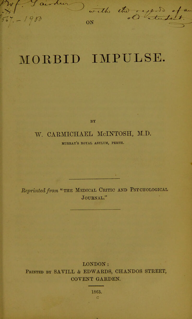 MORBID IMPULSE. BY W. CAEMICHAEL McINTOSH, M.D. Murray's botal astlttm, perth. Reprinted from TRE Medical Critic and Psychological Journal. LONDON : Printed by SAVILL & EDWARDS, CHANDOS STREET, COVENT GARDEN. 1863. c