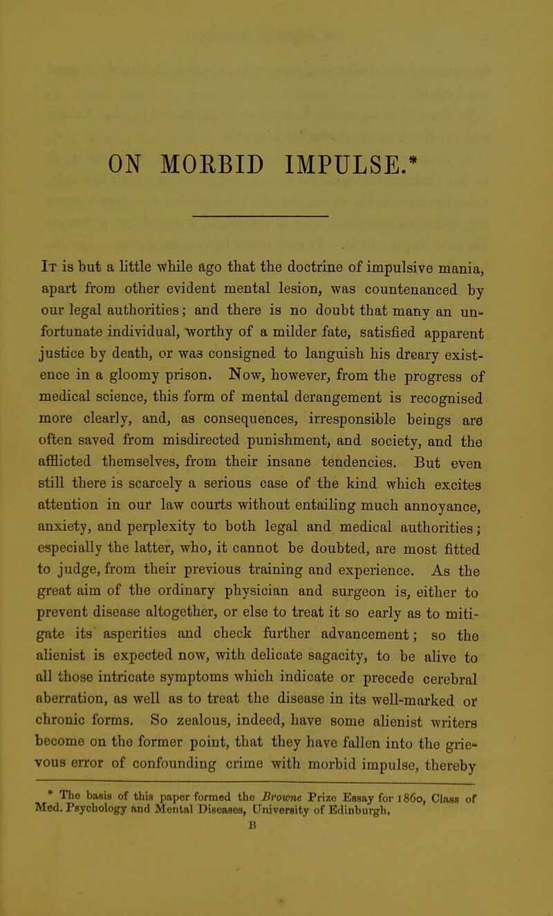 It is but a little -wliile ago that the doctrine of impulsive mania, apart from other evident mental lesion, was countenanced by our legal authorities; and there is no doubt that many an un- fortunate individual, worthy of a milder fate, satisfied apparent justice by death, or was consigned to languish his dreary exist- ence in a gloomy prison. Now, however, from the progress of medical science, this form of mental derangement is recognised more clearly, and, as consequences, irresponsible beings are often saved from misdirected punishment, and society, and the afiBicted themselves, from their insane tendencies. But even still there is scarcely a serious case of the kind which excites attention in our law courts without entailing much annoyance, anxiety, and perplexity to both legal and medical authorities j especially the latter, who, it cannot be doubted, are most fitted to judge, from their previous training and experience. As the great aim of the ordinary physician and surgeon is, either to prevent disease altogether, or else to treat it so early as to miti- gate its asperities and check further advancement; so the alienist is expected now, with delicate sagacity, to be alive to all those intricate symptoms which indicate or precede cerebral aberration, as well as to treat the disease in its well-marked or chronic forms. So zealous, indeed, have some alienist writers become on the former point, that they have fallen into the grie- vous error of confounding crime with morbid impulse, thereby • The basis of this paper formed the Browne Prize Essay for 1860, Class of Med. Psychology And Mental Diseases, University of Edinburgh.