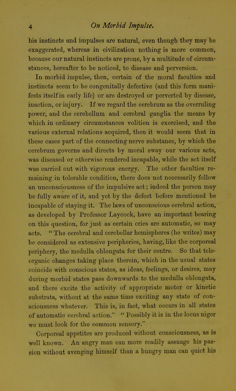 his instincts and impulses are natural, even though they may he exaggerated, whereas in civilization nothing is more common, because our natural instincts are prone, by a multitude of circum- stances, hereafter to he noticed, to disease and perversion. In morbid impulse, then, certain of the moral faculties and instincts seem to be congenitally defective (and this form mani- fests itself in early life) or are destroyed or perverted by disease, inaction, or injury. If we regard the cerebrum as the overruling power, and the cerebellum and cerebral ganglia the means by which in ordinary circumstances volition is exercised, and the various external relations acquired, then it would seem that in these cases part of the connecting nerve substance, by which the cerebrum governs and directs by moral sway our various acts, was diseased or otherwise rendered incapable, while the act itself was carried out with vigorous energy. The other faculties re- maining in tolerable condition, there does not necessarily follow an unconsciousness of the impulsive act; indeed the person may be fully aware of it, and yet by the defect before mentioned be incapable of staying it. The laws of unconscious cerebral action, as developed by Professor Laycock, have an important bearing on this question, for just as certain cries are automatic, so may acts.  The cerebral and cerebellar hemispheres (he writes) may be considered as extensive peripheries, having, hke the corporeal periphery, the medulla oblongata for their centre. So that tele- organic changes taking place therein, which in the usual states coincide with conscious states, as ideas, feelings, or desires, may during morbid states pass downwards to the medulla oblongata, and there excite the activity of appropriate motor or kinetic substrata, without at the same time exciting any state of con- sciousness whatever. This is, in fact, what occurs in all states of automatic cerebral action.  Possibly it is in the locus niger we must look for the common sensory. Corporeal appetites are produced without consciousness, as is well known. An angry man can more readily assuage his pas- sion without avenging himself than a hungry man can quiet his