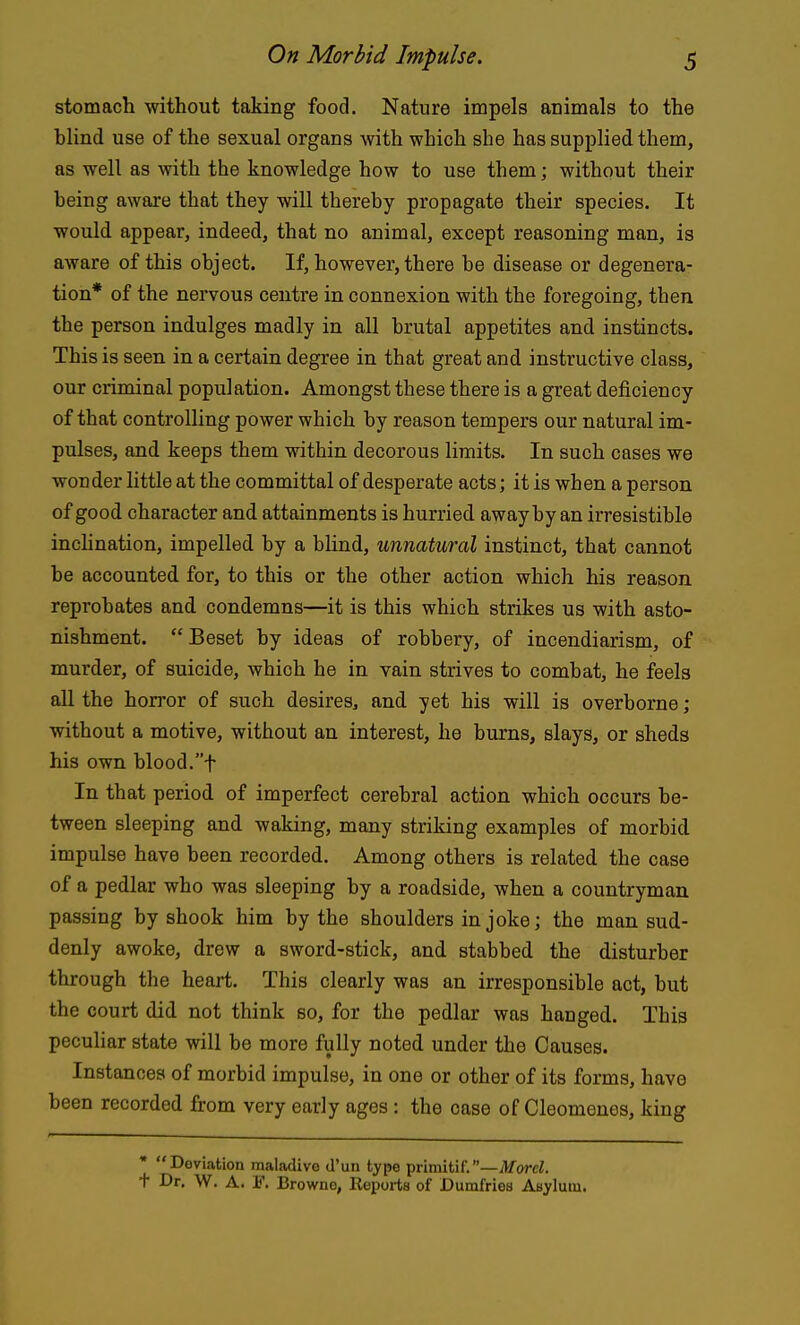 stomach without taking food. Nature impels animals to the blind use of the sexual organs with which she has supplied them, as well as with the knowledge how to use them; without their being aware that they will thereby propagate their species. It would appear, indeed, that no animal, except reasoning man, is aware of this object. If, however, there be disease or degenera- tion* of the nervous centre in connexion with the foregoing, then the person indulges madly in all brutal appetites and instincts. This is seen in a certain degree in that great and instructive class, our criminal population. Amongst these there is a great deficiency of that controlling power which by reason tempers our natural im- pulses, and keeps them within decorous limits. In such cases we wonder little at the committal of desperate acts; it is when a person of good character and attainments is hurried away by an irresistible inchnation, impelled by a blind, unnatural instinct, that cannot be accounted for, to this or the other action which his reason reprobates and condemns—it is this which strikes us with asto- nishment. Beset by ideas of robbery, of incendiarism, of murder, of suicide, which he in vain strives to combat, he feels all the horror of such desires, and yet his will is overborne; without a motive, without an interest, he burns, slays, or sheds his own blood.t In that period of imperfect cerebral action which occurs be- tween sleeping and waking, many striking examples of morbid impulse have been recorded. Among others is related the case of a pedlar who was sleeping by a roadside, when a countryman passing by shook him by the shoulders in joke; the man sud- denly awoke, drew a sword-stick, and stabbed the disturber through the heart. This clearly was an irresponsible act, but the court did not think so, for the pedlar was hanged. This peculiar state will be more fully noted under the Causes. Instances of morbid impulse, in one or other of its forms, have been recorded from very early ages : the case of Cleomenes, king • Deviation maladive d'un type primitif.—orcZ, t Dr. W. A. F. Browne, Reports of Dumfries Asylum.