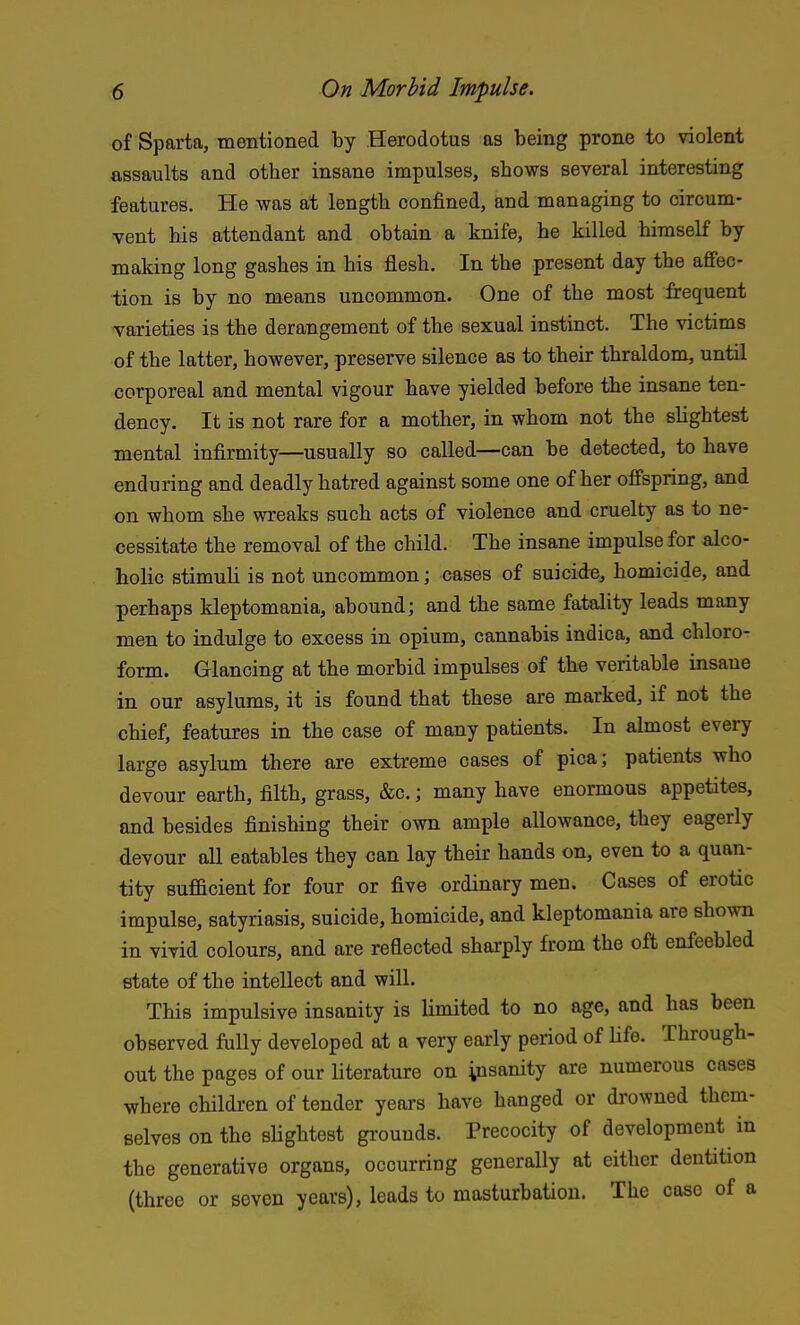 of Sparta, mentioned by Herodotus as being prone to violent assaults and other insane impulses, shows several interesting features. He was at length confined, and managing to circum- vent his attendant and obtain a knife, he killed himself by making long gashes in his flesh. In the present day the affec- tion is by no means uncommon. One of the most frequent varieties is the derangement of the sexual instinct. The victims of the latter, however, preserve silence as to their thraldom, until corporeal and mental vigour have yielded before the insane ten- dency. It is not rare for a mother, in whom not the slightest mental infirmity—usually so called—can be detected, to have enduring and deadly hatred against some one of her offspring, and on whom she wreaks such acts of violence and cruelty as to ne- cessitate the removal of the child. The insane impulse for alco- holic stimuli is not uncommon; cases of suicide, homicide, and perhaps kleptomania, abound; and the same fatality leads many men to indulge to excess in opium, cannabis indica, and chloro- form. Glancing at the morbid impulses of the veritable insane in our asylums, it is found that these are marked, if not the chief, features in the case of many patients. In almost every large asylum there are extreme cases of pica; patients who devour earth, filth, grass, &c.; many have enormous appetites, and besides finishing their own ample allowance, they eagerly devour all eatables they can lay their hands on, even to a quan- tity sufficient for four or five ordinary men. Cases of erotic impulse, satyriasis, suicide, homicide, and kleptomania are shown in vivid colours, and are refiected sharply from the oft enfeebled state of the intellect and will. This impulsive insanity is limited to no age, and has been observed fully developed at a very early period of life. Through- out the pages of our literature on yisanity are numerous cases where children of tender years have hanged or drowned them- selves on the slightest grounds. Precocity of development in the generative organs, occurring generally at either dentition (three or seven years), leads to masturbation. The case of a