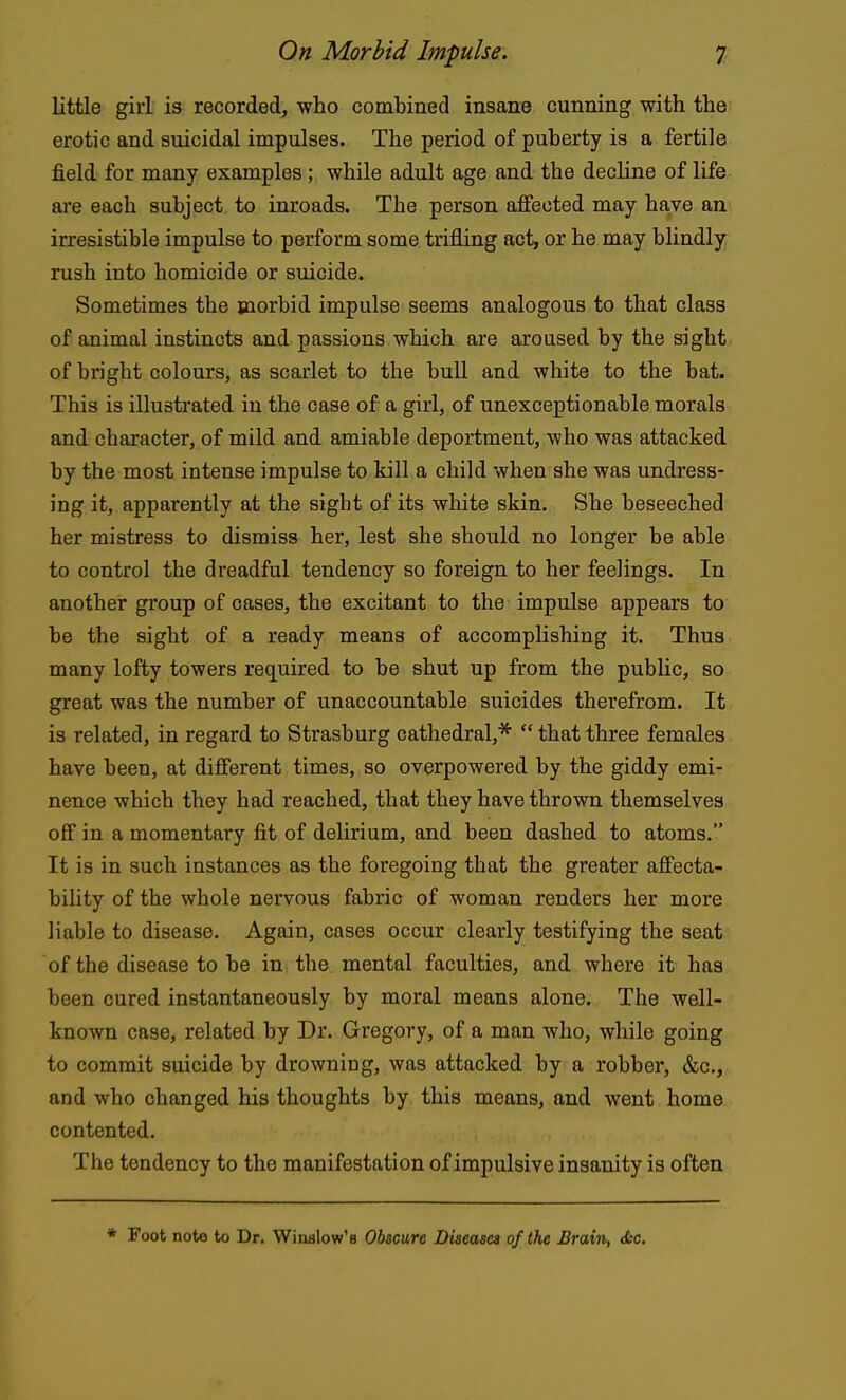 little girl is recorded, who combined insane cunning with the erotic and suicidal impulses. The period of puberty is a fertile field for many examples; while adult age and the decline of life are each subject to inroads. The person affected may have an irresistible impulse to perform some trifling act, or he may blindly rush into homicide or suicide. Sometimes the morbid impulse seems analogous to that class of animal instincts and passions which are aroused by the sight of bright colours, as scarlet to the bull and white to the bat. This is illustrated in the case of a girl, of unexceptionable morals and character, of mild and amiable deportment, who was attacked by the most intense impulse to kill a child when she was undress- ing it, apparently at the sight of its white skin. She beseeched her mistress to dismiss her, lest she should no longer be able to control the dreadful tendency so foreign to her feelings. In another group of cases, the excitant to the impulse appears to be the sight of a ready means of accomplishing it. Thus many lofty towers required to be shut up from the public, so great was the number of unaccountable suicides therefrom. It is related, in regard to Strasburg cathedral,*  that three females have been, at different times, so overpowered by the giddy emi- nence which they had reached, that they have thrown themselves off in a momentary fit of delirium, and been dashed to atoms. It is in such instances as the foregoing that the greater affecta- bility of the whole nervous fabric of woman renders her more liable to disease. Again, cases occur clearly testifying the seat of the disease to be in the mental faculties, and where it has been cured instantaneously by moral means alone. The well- known case, related by Dr. Gregory, of a man who, while going to commit suicide by drowning, was attacked by a robber, &c., and who changed his thoughts by this means, and went home contented. The tendency to the manifestation of impulsive insanity is often * Foot note to Dr. Winslow'a Obscure Diseases of the Brain, <Scc.