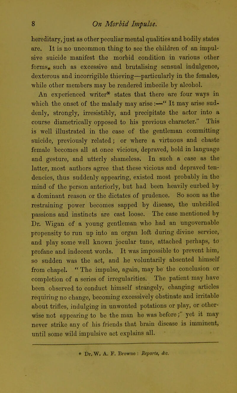 hereditary, just as other peculiar mental qualities and hodily states are. It is no uncommon thing to see the children of an impul- sive suicide manifest the morhid condition in various other forms^ such as excessive and brutalising sensual indulgence, dexterous and incorrigible thieving—particularly in the females, while other members may be rendered imbecile by alcohol. An experienced writer* states that there are four ways in which the onset of the malady may arise:— It may arise sud- denly, strongly, irresistibly, and precipitate the actor into a course diametrically opposed to his previous character. This is well illustrated in the case of the gentleman committing suicide, previously related; or where a virtuous and chaste female becomes all at once vicious, depraved, bold in language and gesture, and utterly shameless. In such a case as the latter, most authors agree that these vicious and depraved ten- dencies, thus suddenly appearing, existed most probably in the mind of the person anteriorly, but had been heavily curbed by a dominant reason or the dictates of prudence. So soon as the restraining power becomes sapped by disease, the unbridled passions and instincts are cast loose. The case mentioned by Dr. Wigan of a young gentleman who had an ungovernable propensity to run up into an organ loffc during divine service, and play some well known jocular tune, attached perhaps, to profane and indecent words. It was impossible to prevent him, so sudden was the act, and he voluntarily absented himself from chapel.  The impulse, again, may be the conclusion or completion of a series of irregularities. The patient may have been observed to conduct himself strangely, changing articles requiring no change, becoming excessively obstinate and irritable about trifles, indulging in unwonted potations or play, or other- wise not appearing to be the man he was before; yet it may never strike any of his friends that brain disease is imminent, until some wild impulsive act explains all. * Dr. Wi A. F. Browne : Reports, <fcc.