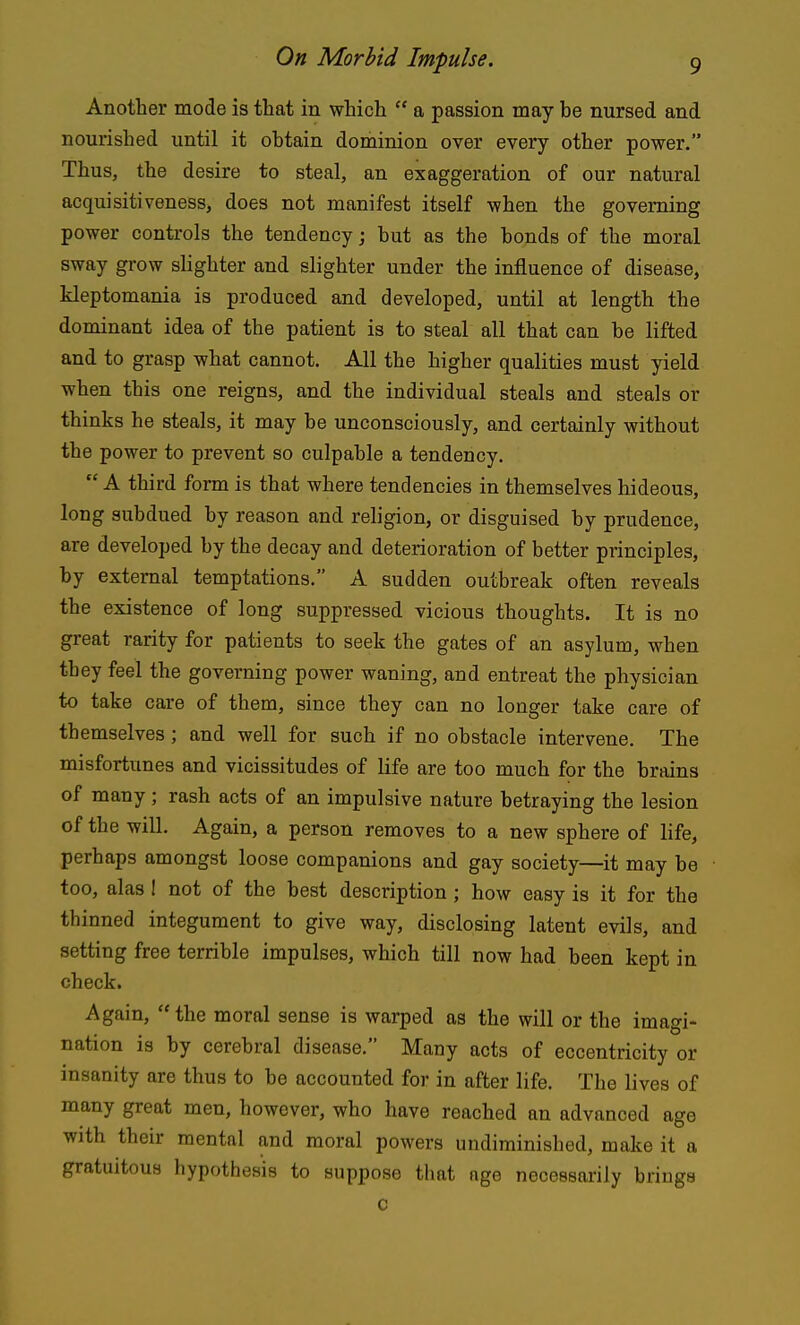 Another mode is that in which  a passion may be nursed and nourished until it obtain dominion over every other power. Thus, the desire to steal, an exaggeration of our natural acquisitiveness, does not manifest itself when the governing power controls the tendency; but as the bonds of the moral sway grow slighter and slighter under the influence of disease, kleptomania is produced and developed, until at length the dominant idea of the patient is to steal all that can be lifted and to grasp what cannot. All the higher qualities must yield when this one reigns, and the individual steals and steals or thinks he steals, it may be unconsciously, and certainly without the power to prevent so culpable a tendency.  A third form is that where tendencies in themselves hideous, long subdued by reason and religion, or disguised by prudence, are developed by the decay and deterioration of better principles, by external temptations. A sudden outbreak often reveals the existence of long suppressed vicious thoughts. It is no great rarity for patients to seek the gates of an asylum, when they feel the governing power waning, and entreat the physician to take care of them, since they can no longer take care of themselves ; and well for such if no obstacle intervene. The misfortunes and vicissitudes of life are too much for the brains of many; rash acts of an impulsive nature betraying the lesion of the will. Again, a person removes to a new sphere of life, perhaps amongst loose companions and gay society—it may be too, alas 1 not of the best description; how easy is it for the thinned integument to give way, disclosing latent evils, and setting free terrible impulses, which till now had been kept in check. Again,  the moral sense is warped as the will or the imagi- nation is by cerebral disease. Many acts of eccentricity or insanity are thus to be accounted for in after life. The lives of many great men, however, who have reached an advanced age with their mental and moral powers undiminished, make it a gratuitous hypothesis to suppose that age necessarily brings c