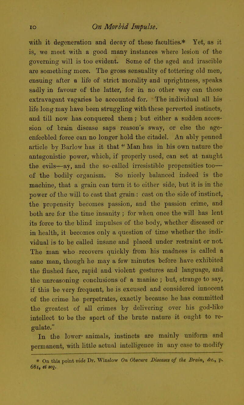 with it degeneration and decay of these faculties.* Yet, as it is, we meet with a good many instances where lesion of the governing will is too evident. Some of the aged and irascible are something more. The gross sensuality of tottering old men, ensuing after a life of strict morality and uprightness, speaks sadly in favour of the latter, for in no other way can those extravagant vagaries he accounted for. The individual all his life long may have been struggling with these perverted instincts, and till now has conquered them; but either a sudden acces- sion of brain disease saps reason's sway, or else the age- enfeebled force can no longer hold the citadel. An ably penned article by Barlow has it that Man has in his own nature the antagonistic power, which, if properly used, can set at naught the evils^ay, and the so-called irresistible propensities too— of the bodily organism. So nicely balanced indeed is the machine, that a grain can turn it to either side, but it is in the power of the will to cast that grain : cast on the side of instinct, the propensity becomes passion, and the passion crime, and both are for the time insanity ; for when once the will has lent its force to the blind impulses of the body, whether diseased or in health, it becomes only a question of time whether the indi- vidual is to be called insane and placed under restraint or not The man who recovers quickly from his madness is called a sane man, though he may a few minutes before have exhibited the flushed face, rapid and violent gestures and language, and the unreasoning conclusions of a maniac ; but, strange to say, if this be very frequent, he is excused and considered innocent of the crime he perpetrates, exactly because he has committed the greatest of all crimes by delivering over his god-like intellect to be the sport of the brute nature it ought to re- gulate. In the lower- animals, instincts are mainly uniform and permanent, with little actual intelligence in any case to modify * On this point vide Dr. Winslow On Obscure Diseases of the Brain, <fcc., p. 68if et seq.