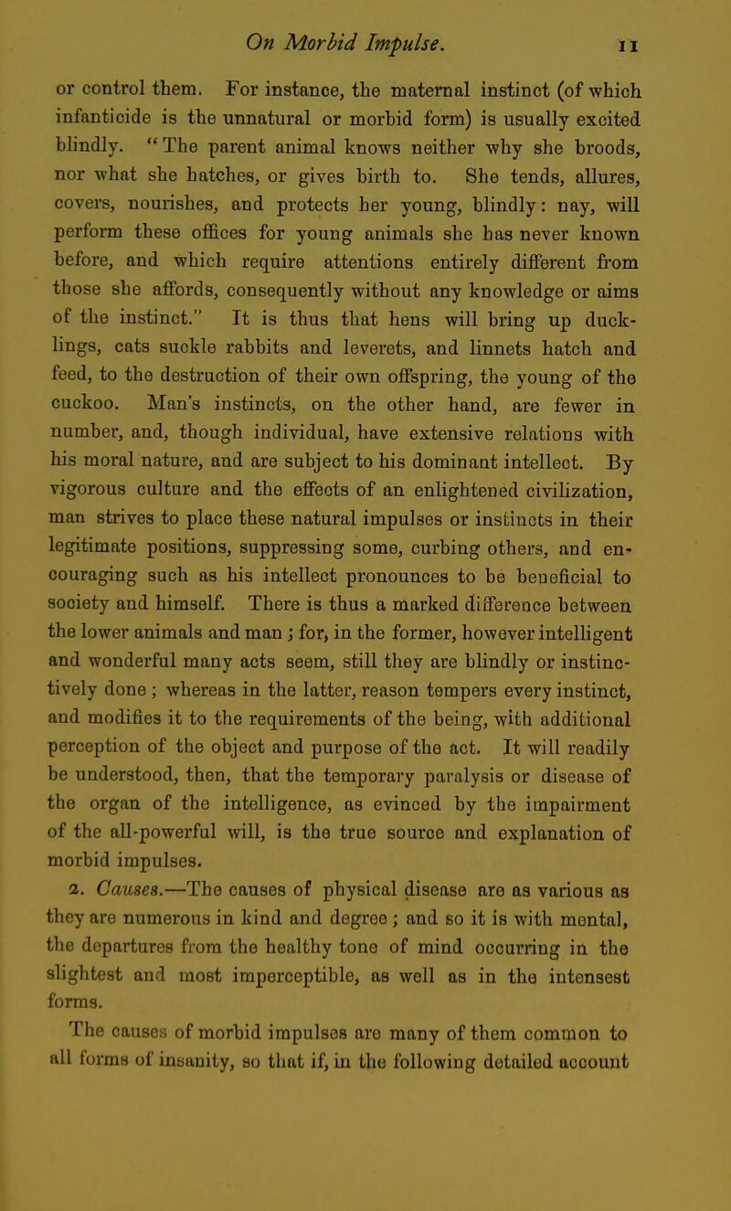 or control them. For instance, the maternal instinct (of which infanticide is the unnatural or morhid form) is usually excited blindly. The parent animal knows neither why she broods, nor what she hatches, or gives birth to. She tends, allures, covers, nourishes, and protects her young, blindly: nay, will perform these offices for young animals she has never known before, and which require attentions entirely different from th ose she affords, consequently without any knowledge or aims of the instinct. It is thus that hens will bring up duck- lings, cats suckle rabbits and leverets, and linnets hatch and feed, to the destruction of their own offspring, the young of the cuckoo. Man's instincts, on the other hand, are fewer in number, and, though individual, have extensive relations with his moral nature, and are subject to his dominant intellect. By vigorous culture and the effects of an enlightened civilization, man strives to place these natural impulses or instincts in their legitimate positions, suppressing some, curbing others, and en- couraging such as his intellect pronounces to be beneficial to society and himself There is thus a marked difference between the lower animals and man j for, in the former, however intelligent and wonderful many acts seem, still they are blindly or instinc- tively done ; whereas in the latter, reason tempers every instinct, and modifies it to the requirements of the being, with additional perception of the object and purpose of the act. It will readily be understood, then, that the temporary paralysis or disease of the organ of the intelligence, as evinced by the impairment of the all-powerful will, is the true source and explanation of morbid impulses. 2. Causes.—The causes of physical disease are as various as they are numerous in kind and degree ; and so it is with mental, the departures from the healthy tone of mind occurring in the slightest and most imperceptible, as well as in the intensest forms. The causes of morbid impulses are many of them common to all forms of insanity, so that if, in the following detailed account