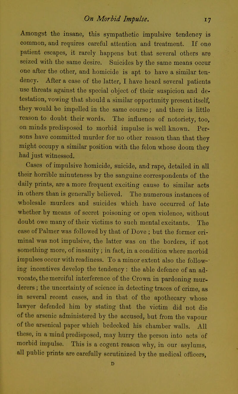Amongst the insane, this sympathetic impulsive tendency is common, and requires careful attention and treatment. If one patient escapes, it rarely happens but that several others are seized with the same desire. Suicides by the same means occur one after the other, and homicide is apt to have a similar ten- dency. After a case of the latter, I have heard several patients use threats against the special object of their suspicion and de- testation, vowing that should a similar opportunity present itself, they would be impelled in the same course; and there is little reason to doubt their words. The influence of notoriety, too, on minds predisposed to morbid impulse is well known. Per- sons have committed murder for no other reason than that they might occupy a similar position with the felon whose doom they had just witnessed. Cases of impulsive homicide, suicide, and rape, detailed in all their horrible minuteness by the sanguine correspondents of the daily prints, are a more frequent exciting cause to similar acts in others than is generally believed. The numerous instances of wholesale murders and suicides which have occurred of late whether by means of secret poisoning or open violence, without doubt owe many of their victims to such mental excitants. The case of Palmer was followed by that of Dove ; but the former cri- minal was not impulsive, the latter was on the borders, if not something more, of insanity; in fact, in a condition where morbid impulses occur with readiness. To a minor extent also the follow- ing incentives develop the tendency: the able defence of an ad- vocate, the merciful interference of the Crown in pardoning mur- derers ; the uncertainty of science in detecting traces of crime, as in several recent cases, and in that of the apothecary whose lawyer defended him by stating that the victim did not die of the arsenic administered by the accused, but from the vapour of the arsenical paper which bedecked his chamber walls. All these, in a mind predisposed, may hurry the person into acts of morbid impulse. This is a cogent reason why, in our asylums, all pubHc prints are carefully scrutinized by the medical officers, D