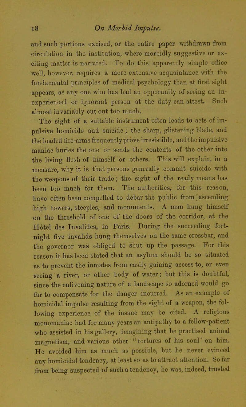 and such portions excised, or the entire paper withdrawn from circulation in the institution, where morbidly suggestive or ex- citing matter is narrated. To do this apparently simple office well, however, requires a more extensive acquaintance with the fundamental principles of medical psychology than at first sight appears, as any one who has had an opporunity of seeing an in- experienced or ignorant person at the duty can attest. Such almost invariably cut out too much. The sight of a suitable instrument often leads to acts of im- pulsive homicide and suicide ; the sharp, glisteniag blade, and the loaded fire-arms frequently prove irresistible, and the impulsive maniac buries the one or sends the contents of the other into the living flesh of himself or others. This will explain, in a measure, why it is that persons generally commit suicide with the weapons of their trade; the sight of the ready means has been too much for them. The authorities, for this reason, have often been compelled to debar the public fi-om ^ascending high towers, steeples, and monuments. A man hung himself on the threshold of one of the doors of the corridor, at the Hotel des Invalides, in Paris. During the succeeding fort- night five invalids hung themselves on the same crossbar, and the governor was obhged to shut up the passage. For this reason it has been stated that an asylum should be so situated as to prevent the inmates from easily gaining access to, or even seeing a river, or other body of water; but this is doubtful, since the enlivening nature of a landscape so adorned would go far to compensate for the danger incurred. As an example of homicidal impulse resulting from the sight of a weapon, the fol- lowing experience of the insane may be cited. A religious monomaniac had for many years an antipathy to a fellow-patient who assisted in his gallery, imagining that he practised animal magnetism, and various other  tortures of his soul on him. He avoided him as much as possible, but he never evinced any homicidal tendency, at least so as to attract attention. So far from being suspected of such a tendency, he was, indeed, trusted