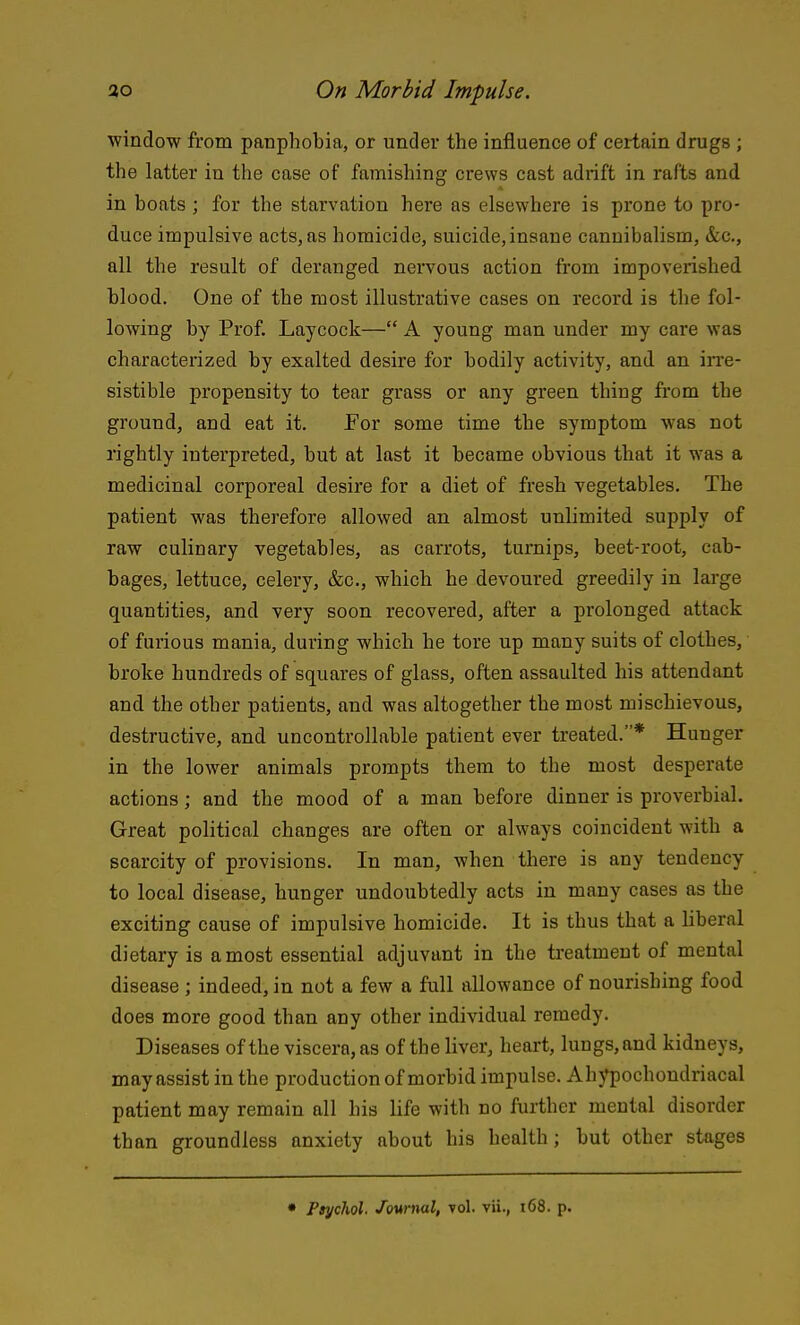 window from panphobia, or under the influence of certain drugs ; the latter in the case of famishing crews cast adrift in rafts and in boats ; for the starvation here as elsewhere is prone to pro- duce impulsive acts, as homicide, suicide, insane cannibalism, &c., all the result of deranged nei'vous action from impoverished blood. One of the most illustrative cases on record is the fol- lowing by Prof. Laycock— A young man under my care was characterized by exalted desire for bodily activity, and an irre- sistible propensity to tear grass or any green thing from the ground, and eat it. For some time the symptom was not rightly interpreted, but at last it became obvious that it was a medicinal corporeal desire for a diet of fresh vegetables. The patient was therefore allowed an almost unlimited supply of raw culinary vegetables, as carrots, turnips, beet-root, cab- bages, lettuce, celery, &c., which he devoured greedily in large quantities, and very soon recovered, after a prolonged attack of furious mania, during which he tore up many suits of clothes, broke hundreds of squares of glass, often assaulted his attendant and the other patients, and was altogether the most mischievous, destructive, and uncontrollable patient ever treated.* Hunger in the lower animals prompts them to the most desperate actions; and the mood of a man before dinner is proverbial. Great political changes are often or always coincident with a scarcity of provisions. In man, when there is any tendency to local disease, hunger undoubtedly acts in many cases as the exciting cause of impulsive homicide. It is thus that a liberal dietary is a most essential adjuvant in the treatment of mental disease ; indeed, in not a few a full allowance of nourishing food does more good than any other individual remedy. Diseases of the viscera, as of the liver, heart, lungs, and kidneys, may assist in the production of morbid impulse. Ahj^ochondriacal patient may remain all his life with no further mental disorder than groundless anxiety about his health; but other stages • Psychol. Jownal, vol. vii., i68. p.