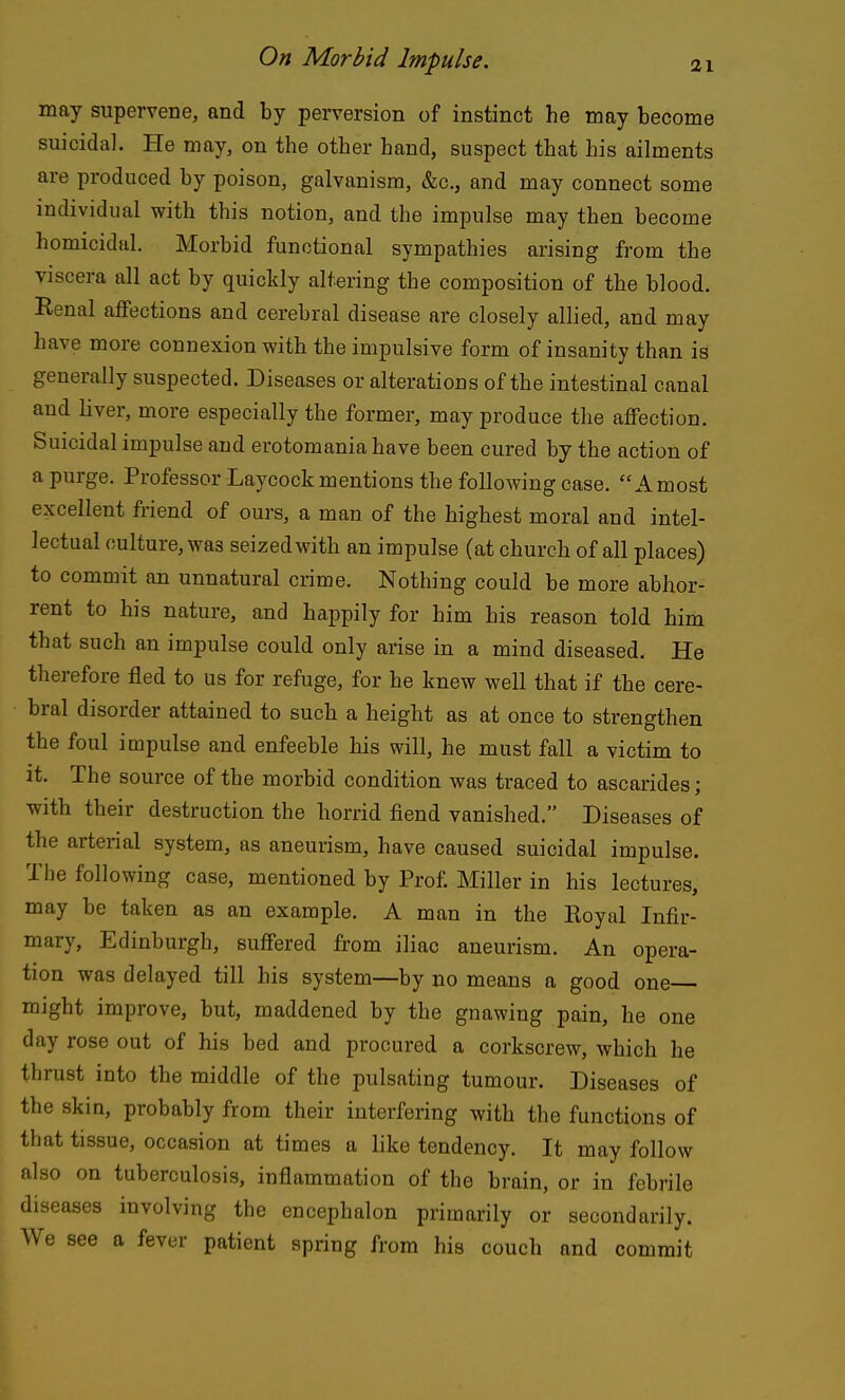 may supervene, and by perversion of instinct he may become suicidal. He may, on the other hand, suspect that his ailments are produced by poison, galvanism, &c., and may connect some individual with this notion, and the impulse may then become homicidal. Morbid functional sympathies arising from the viscera all act by quickly altering the composition of the blood. Renal affections and cerebral disease are closely alhed, and may have more connexion with the impulsive form of insanity than is generally suspected. Diseases or alterations of the intestinal canal and liver, more especially the former, may produce the affection. Suicidal impulse and erotomania have been cured by the action of a purge. Professor Laycockmentions the following case. Amost excellent friend of ours, a man of the highest moral and intel- lectual culture, was seized with an impulse (at church of all places) to commit an unnatural crime. Nothing could be more abhor- rent to his nature, and happily for him his reason told him that such an impulse could only arise in a mind diseased. He therefore fled to us for refuge, for he knew well that if the cere- bral disorder attained to such a height as at once to strengthen the foul impulse and enfeeble his will, he must fall a victim to it. The source of the morbid condition was traced to ascarides; with their destruction the horrid fiend vanished. Diseases of the arterial system, as aneurism, have caused suicidal impulse. The following case, mentioned by Prof. Miller in his lectures, may be taken as an example. A man in the Royal Infir- mary, Edinburgh, suffered from iliac aneurism. An opera- tion was delayed till his system—by no means a good one might improve, but, maddened by the gnawing pain, he one day rose out of his bed and procured a corkscrew, which he thrust into the middle of the pulsating tumour. Diseases of the skin, probably from their interfering with the functions of that tissue, occasion at times a like tendency. It may follow also on tuberculosis, inflammation of the brain, or in febrile diseases involving the encephalon primarily or secondarily. We see a fever patient spring from his couch and commit