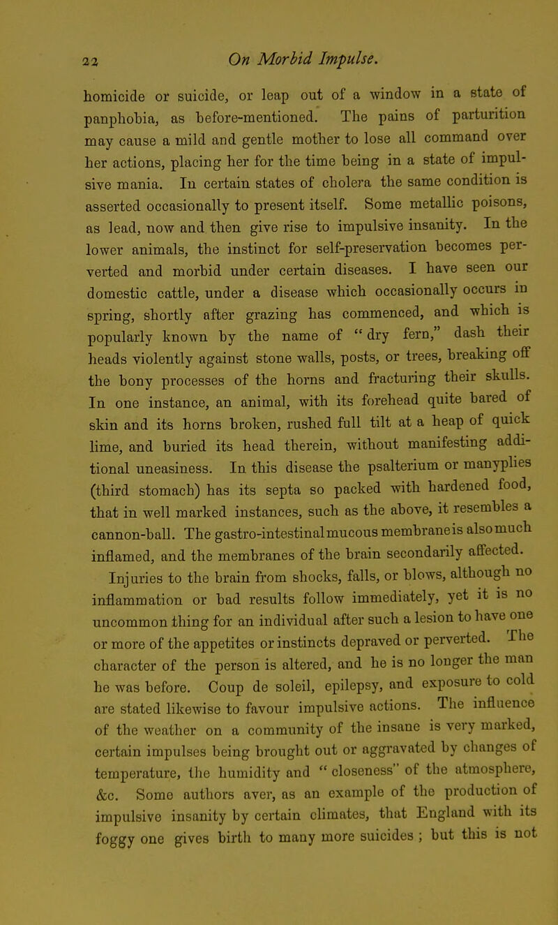 homicide or suicide, or leap out of a window in a state of panphobia, as before-mentioned. The pains of parturition may cause a mild and gentle mother to lose all command over her actions, placing her for the time being in a state of impul- sive mania. In certain states of cholera the same condition is asserted occasionally to present itself. Some metaUic poisons, as lead, now and then give rise to impulsive insanity. In the lower animals, the instinct for self-preservation becomes per- verted and morbid under certain diseases. I have seen our domestic cattle, under a disease which occasionally occurs in spring, shortly after grazing has commenced, and which is popularly known by the name of dry fern, dash their heads violently against stone walls, posts, or trees, breaking off the bony processes of the horns and fracturing their skulls. In one instance, an animal, with its forehead quite bared of skin and its horns broken, rushed full tilt at a heap of quick hme, and buried its head therein, without manifesting addi- tional uneasiness. In this disease the psalterium or manyplies (third stomacb) has its septa so packed with hardened food, that in well marked instances, such as the above, it resembles a cannon-ball. The gastro-intestinalmucous membraneis also much inflamed, and the membranes of the brain secondarily affected. Injuries to the brain fi'om shocks, falls, or blows, although no inflammation or bad results follow immediately, yet it is no uncommon thing for an individual after such a lesion to have one or more of the appetites or instincts depraved or perverted. The character of the person is altered, and he is no longer the man he was before. Coup de soleil, epilepsy, and exposure to cold are stated likewise to favour impulsive actions. The influence of the weather on a community of the insane is very marked, certain impulses being brought out or aggravated by changes of temperature, the humidity and  closeness of the atmosphere, &c. Some authors aver, as an example of the production of impulsive insanity by certain climates, that England with its foggy one gives birth to many more suicides ; but this is not