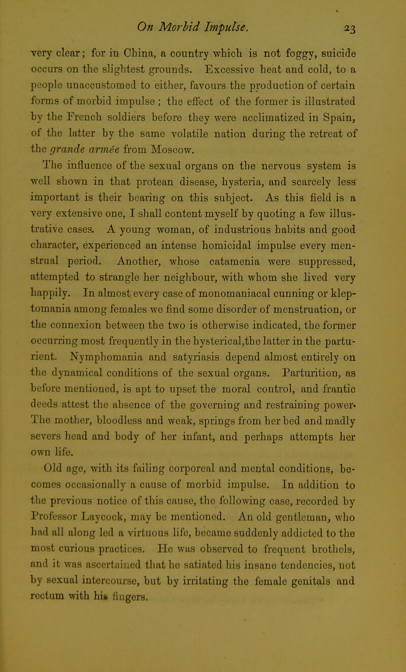 very clear; for in China, a country whicli is not foggy, suicide occurs on the slightest grounds. Excessive heat and cold, to a people unaccustomed to either, favours the production of certain forms of morbid impulse ; the effect of the former is illasti-ated hy the French soldiers before they were acclimatized in Spain, of the latter by the same volatile nation during the retreat of the grancle arm.ee from Moscow. The influence of the sexual organs on the nervous system is well shown in that protean disease, hysteria, and scarcely less important is their bearing on this subject. As this field is a veiy extensive one, I shall content myself by quoting a few illus- trative cases. A young woman, of industrious habits and good character, experienced an intense homicidal impulse every men- strual period. Another, whose catamenia were suppressed, attempted to strangle her neighbour, with whom she lived very happily. In almost every case of monomaniacal cunning or klep- tomania among females we find some disorder of menstruation, or the connexion between the two is otherwise indicated, the former occurring most frequently in the hysterical,the latter in the partu- rient. Nymphomania and satyriasis depend almost entirely on the dynamical conditions of the sexual organs. Parturition, as before mentioned, is apt to upset the moral control, and frantic deeds attest the absence of the governing and restraining power* The mother, bloodless and weak, springs from her bed and madly severs head and body of her infant, and perhaps attempts her own life. Old age, with its failing corporeal and mental conditions, be- comes occasionally a cause of morbid impulse. In addition to the previous notice of this cause, the following case, recorded by Professor Laycock, may be mentioned. An old gentleman, who had all along led a virtuous life, became suddenly addicted to the most curious practices. He was observed to frequent brothels, and it was ascertained that he satiated his insane tendencies, not by sexual intercourse, but by irritating the female genitals and rectum with his fingers.