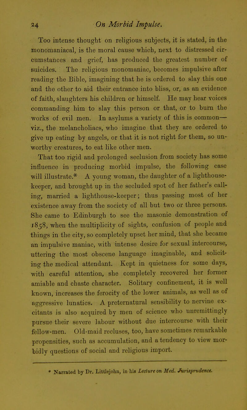 Too intense thought on religious subjects, it is stated, in the monomaniacal, is the moral cause which, next to distressed cir- cumstances and grief, has produced the greatest number of suicides. The religious monomaniac, becomes impulsive after reading the Bible, imagining that he is ordered to slay this one and the other to aid their entrance into bliss, or, as an evidence of faith, slaughters his children or himself. He may hear voices commanding him to slay this person or that, or to bum the works of evil men. In asylums a variety of this is common— viz., the melancholiacs, who imagine that they are ordered to give up eating by angels, or that it is not right for them, so un- worthy creatures, to eat like other men. That too rigid and prolonged seclusion from society has some influence in producing morbid impulse, the following case will illustrate.^ A young woman, the daughter of a lighthouse- keeper, and brought up in the secluded spot of her father's call- ing, married a lighthouse-keeper; thus passing most of her existence away from the society of all but two or three persons. She came to Edinburgh to see the masonic demonstration of J 858, when the multiplicity of sights, confusion of people and things in the city, so completely upset her mind, that she became an impulsive maniac, with intense desire for sexual intercourse, uttering the most obscene language imaginable, and solicit- ing the medical attendant. Kept in quietness for some days, witli careful attention, she completely recovered her former amiable and chaste character. SoHtary confinement, it is well known, increases the ferocity of the lower animals, as well as of aggressive lunatics. A preternatural seusibility to nervine ex- citants is also acquired by men of science who unremittingly pursue their severe labour without due intercourse with their fellow-men. Old-maid recluses, too, have sometimes remarkable propensities, such as accumulation, and a tendency to view mor- bidly questions of social and religious import. * Narrated by Dr. Littlejohn, in his Lecture on Med. Jv,rUpi-udence.