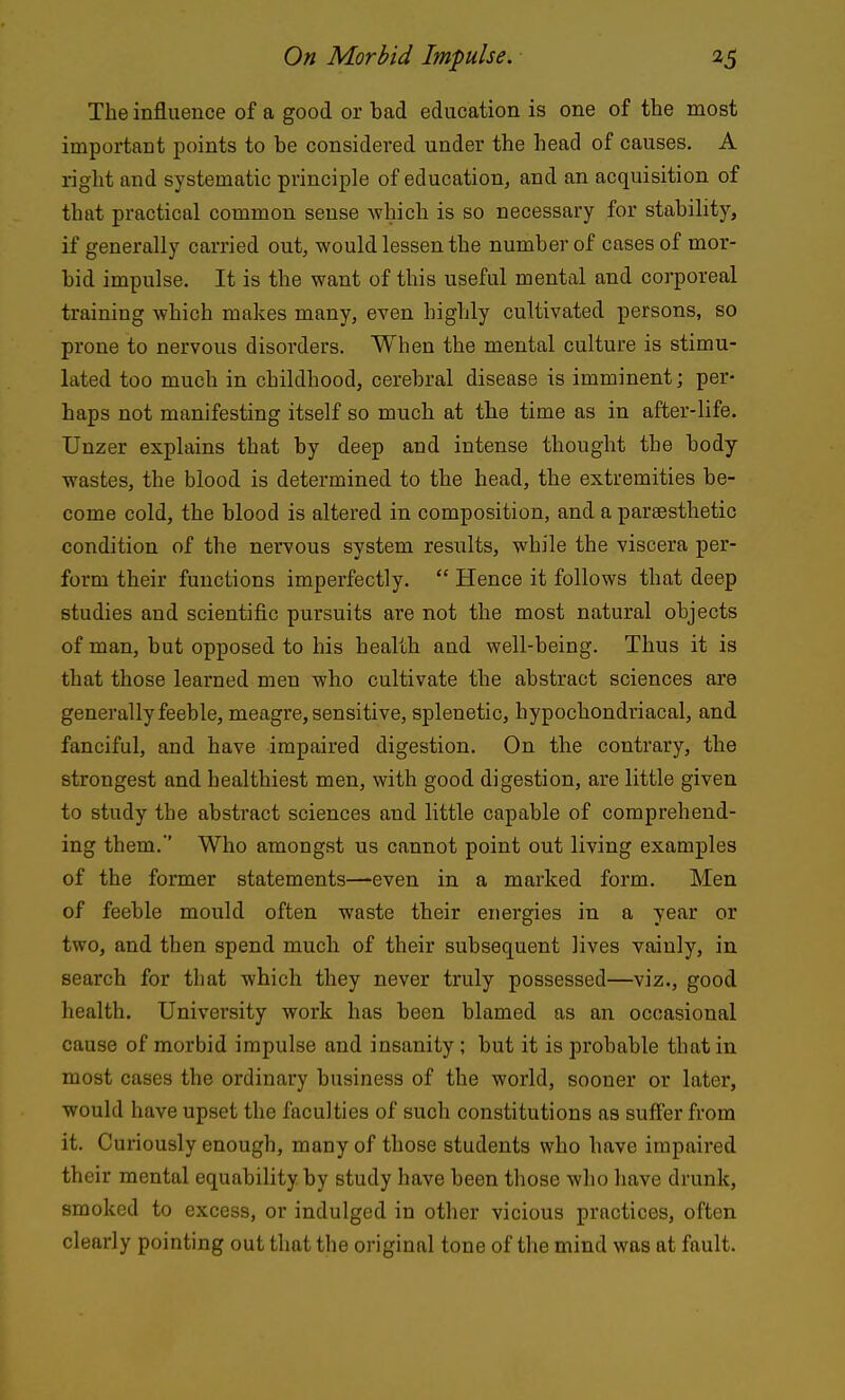 The influence of a good or bad education is one of the most important points to be considered under the head of causes. A right and systematic principle of education, and an acquisition of that practical common sense which is so necessary for stability, if generally carried out, would lessen the number of cases of mor- bid impulse. It is the want of this useful mental and corporeal training which makes many, even highly cultivated persons, so prone to nervous disorders. When the mental culture is stimu- lated too much in childhood, cerebral disease is imminent; per- haps not manifesting itself so much at the time as in after-life. Unzer explains that by deep and intense thought the body- wastes, the blood is determined to the head, the extremities be- come cold, the blood is altered in composition, and a paraesthetic condition of the nervous system results, while the viscera per- form their functions imperfectly.  Hence it follows that deep studies and scientific pursuits are not the most natural objects of man, but opposed to his health and well-being. Thus it is that those learned men who cultivate the abstract sciences are generally feeble, meagre, sensitive, splenetic, hypochondriacal, and fanciful, and have impaired digestion. On the contrary, the strongest and healthiest men, with good digestion, are little given to study the abstract sciences and little capable of comprehend- ing them. Who amongst us cannot point out living examples of the former statements—'even in a marked form. Men of feeble mould often waste their energies in a year or two, and then spend much of their subsequent lives vainly, in search for that which they never truly possessed—viz., good health. University work has been blamed as an occasional cause of morbid impulse and insanity; but it is probable that in most cases the ordinary business of the world, sooner or later, would have upset the faculties of such constitutions as suffer from it. Curiously enough, many of those students who have impaired their mental equability by study have been those who have drunk, smoked to excess, or indulged in other vicious practices, often clearly pointing out that the original tone of the mind was at fault.