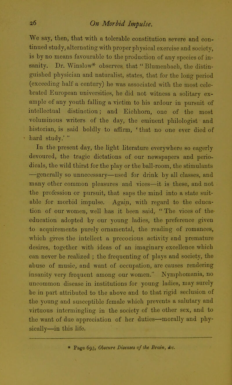 We say, then, that with a tolerable constitution severe and con- tinued study, alternating with proper physical exercise and society, is by no means favourable to the production of any species of in- sanity. Dr. Winslow^ observes that Blumeubach, the distin- guished physician and naturalist, states, that for the long period (exceeding half a century) he was associated with the most cele- brated European universities, he did not witness a solitary ex- ample of any youth falling a victim to his ardour in pursuit of intellectual distinction; and Eichhorn, one of the most voluminous writers of the day, the eminent philologist and historian, is said boldly to affirm, ' that no one ever died of • hard study.'  In the present day, the light literature everywhere so eagerly devoured, the tragic dictations of our newspapers and perio- dicals, the wild thirst for the play or the ball-room, the stimulants —generally so unnecessary—used for drink by all classes, and many other common pleasures and vices—it is these, and not the profession or pursuit, that saps the mind into a state suit- able for morbid impulse. Again, with regard to the educa- tion of our women, well has it been said,  The vices of the- education adopted by our young ladies, the preference given to acquirements purely ornamental, the reading of romances, which gives the intellect a precocious activity and premature desires, together with ideas of an imaginary excellence which can never be realized ; the frequenting of plays and society, the abuse of music, and want of occupation, are causes rendering insanity very frequent among our women. Nymphomania, no uncommon disease in institutions for young ladies, may surely be in part attributed to the above and to that rigid seclusion of the young and susceptible female which prevents a salutary and virtuous intermingling in the society of the other sex, and to the want of due appreciation of her duties—morally and phy- sically—in this life. * Piige 693, Obscure Biacatcs of the Brain, Jcc.