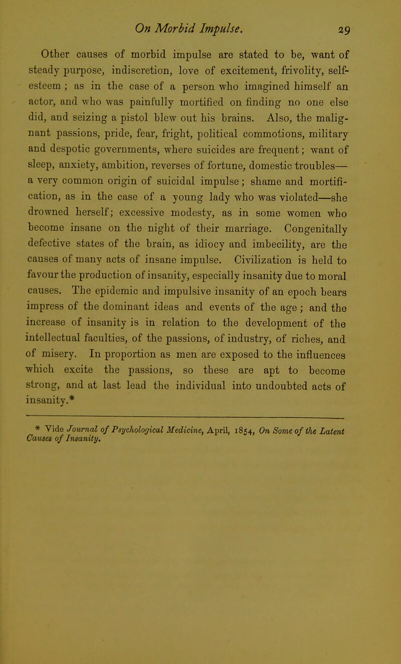 Other causes of morbid impulse are stated to be, want of steady purpose, indiscretion, love of excitement, frivolity, self- esteem ; as in the case of a person who imagined himself an actor, and who was painfully mortified on finding no one else did, and seizing a pistol blew out his brains. Also, the malig- nant passions, pride, fear, fright, political commotions, military and despotic governments, where suicides are frequent; want of sleep, anxiety, ambition, reverses of fortune, domestic troubles— a very common origin of suicidal impulse; shame and mortifi- cation, as in the case of a young lady who was violated—she drowned herself; excessive modesty, as in some women who become insane on the night of their marriage. Congenitally defective states of the brain, as idiocy and imbecility, are the causes of many acts of insane impulse. Civilization is held to favour the production of insanity, especially insanity due to moral causes. The epidemic and impulsive insanity of an epoch bears impress of the dominant ideas and events of the age; and the increase of insanity is in relation to the development of the intellectual faculties, of the passions, of industry, of riches, and of misery. In proportion as men are exposed to the influences which excite the passions, so these are apt to become strong, and at last lead the individual into undoubted acts of insanity.* * Vide Journal of Psychological Medicine, April, 1854, On Some of the Latent Causes of Insanity.