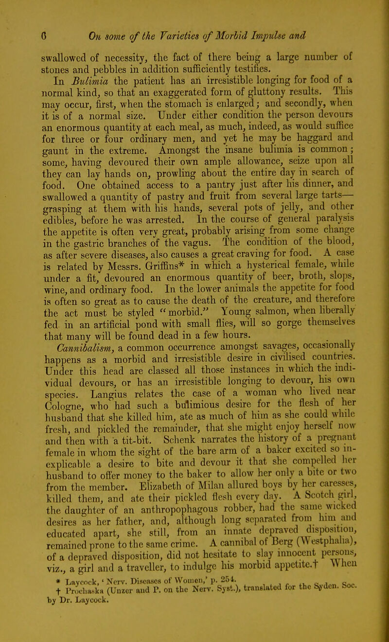 swallowed of necessity, the fact of there beiug a large number of stones and pebbles in addition sufficiently testifies. In Bulimia the patient has an irresistible longing for food of a normal kind, so that an exaggerated form of gluttony results. This may occur, first, when the stomach is enlarged; and secondly, when it is of a normal size. Under either condition the person devours an enormous quantity at each meal, as much, indeed, as would suffice for three or four ordinary men, and yet he may be haggard and gaunt in the extreme. Amongst the insane bulimia is cormnon; some, having devoured their own ample allowance, seiy^e upon all they can lay hands on, prowling about the entire day in search of food. One obtained access to a pantry just after his dinner, and swallowed a quantity of pastry and fruit from several large tarts— grasping at them with his hands, several pots of jelly, and other edibles, before he was arrested. In the course of general paralysis the appetite is often very great, probably arising from some change in the gastric branches of the vagus. The condition of the blood, as after severe diseases, also causes a great craving for food. A case is related by Messrs. Griffins* in which a hysterical female, while under a fit, devoured an enormous quantity of beer, broth, slops, wine, and ordinary food. In the lower atiimals the appetite for food is often so great as to cause the death of the creature, and therefore the act must be styled  morbid. Young salmon, when liberally fed in an artificial pond with small flies, will so gorge themselves that many will be found dead in a few hours. Cannibalism, a common occurrence amongst savages, occasionally happens as a morbid and irresistible desire in civilised countries. Under this head are classed all those instances in which the mdi- vidual devours, or has an irresistible longing to devour, his own species. Langius relates the case of a woman who lived near Cologne, who had such a bulimious desire for the flesh of her husband that she killed him, ate as much of him as she could while fresh, and pickled the remainder, that she might enjoy herself now and then with a tit-bit. Schenk narrates the history of a pregnant female in whom the sight of the bare arm of a baker excited so in- exphcable a desire to bite and devour it that she compelled her husband to ofter money to the baker to allow her only a bite or two from the member. Elizabeth of Milan allured boys by her caresses, killed them, and ate their pickled flesh every day. A Scotch girl, the daughter of an anthropophagous robber, had the same wicked desires as her father, and, although long separated from him and educated apart, she still, from an innate depraved disposition, remained prone to the same crime. A cannibal of Berg (Westphalia), of a depraved disposition, did not hesitate to slay innocent persons, viz., a girl and a traveller, to indulge his morbid appetite.t hen * Laycock,' Ncrv. Diseases of VVomen,'p. 251. , , , . « w t Prochaska (Unzer aud P. on the Nerv. Syst.). trnnBlated for the Sorden. See. by Dr. Laycock.