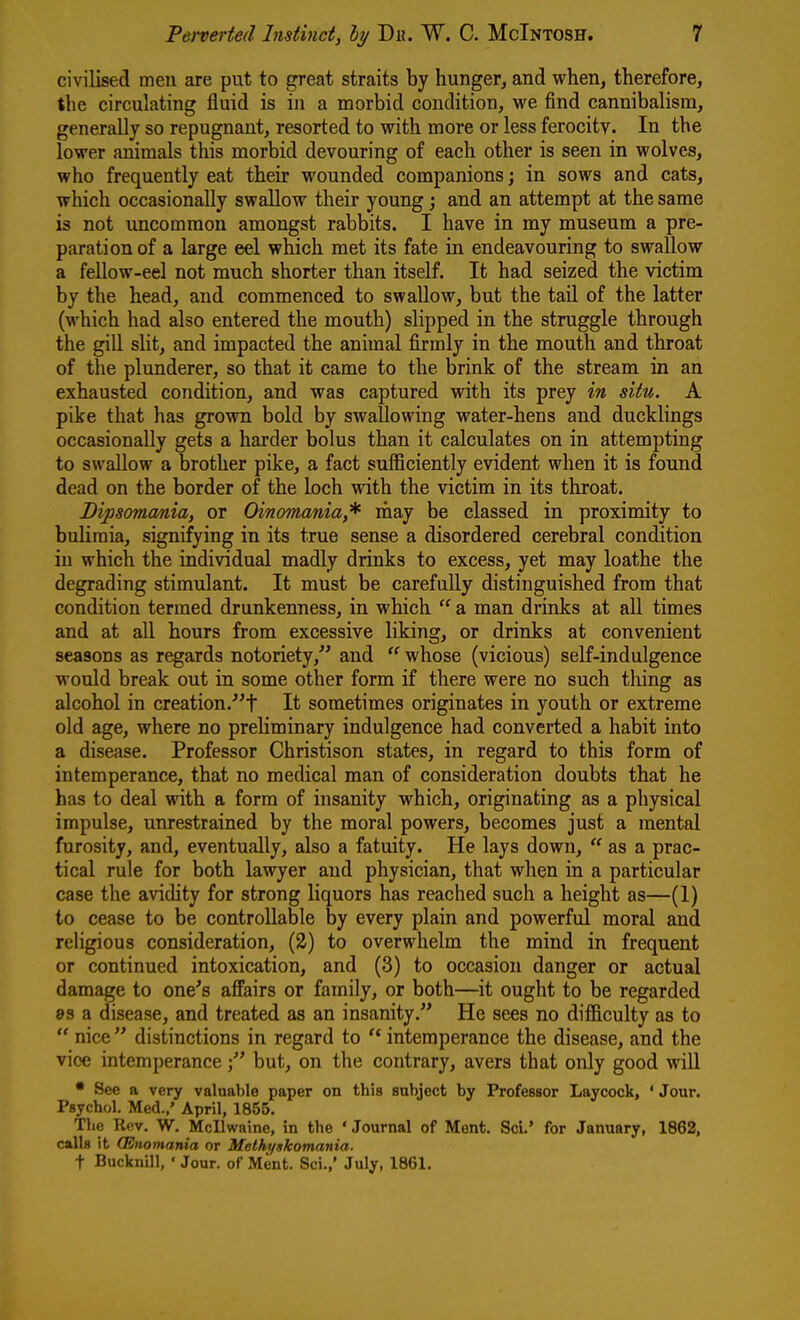 civilised men are put to great straits by hunger, and when, therefore, the circulating fluid is in a morbid condition, we find cannibalism, generally so repugnant, resorted to with more or less ferocity. In the lower animals this morbid devouring of each other is seen in wolves, who frequently eat their wounded companions; in sows and cats, which occasionally swallow their young and an attempt at the same is not uncommon amongst rabbits. I have in my museum a pre- paration of a large eel which met its fate in endeavouring to swallow a fellow-eel not much shorter than itself. It had seized the victim by the head, and commenced to swallow, but the tail of the latter (which had also entered the mouth) slipped in the struggle through the giU slit, and impacted the animal firmly in the mouth and throat of the plunderer, so that it came to the brink of the stream in an exhausted condition, and was captured with its prey in situ. A pike that has grown bold by swallowing water-hens and ducklings occasionally gets a harder bolus than it calculates on in attempting to swallow a brother pike, a fact sufficiently evident when it is found dead on the border of the loch with the victim in its throat. Bipsomcmia, or Oinomania,* rhay be classed in proximity to bulimia, signifying in its true sense a disordered cerebral condition in which the individual madly drinks to excess, yet may loathe the degrading stimulant. It must be carefully distinguished from that condition termed drunkenness, in which  a man drinks at all times and at aU hours from excessive liking, or drinks at convenient seasons as regards notoriety, and  whose (vicious) self-indulgence would break out in some other form if there were no such thing as alcohol in creation/'f It sometimes originates in youth or extreme old age, where no preliminary indulgence had converted a habit into a disease. Professor Christison states, in regard to this form of intemperance, that no medical man of consideration doubts that he has to deal with a form of insanity which, originating as a physical impulse, unrestrained by the moral powers, becomes just a mental furosity, and, eventually, also a fatuity. He lays down,  as a prac- tical rule for both lawyer and physician, that when in a particular case the avidity for strong liquors has reached such a height as—(I) to cease to be controllable by every plain and powerful moral and religious consideration, {%) to overwhelm the mind in frequent or continued intoxication, and (3) to occasion danger or actual damage to one's affairs or family, or both—it ought to be regarded »3 a disease, and treated as an insanity. He sees no dif&culty as to  nice  distinctions in regard to  intemperance the disease, and the vice intemperancebut, on the contrary, avers that only good will • See a very valuable paper on this subject by Professor Laycock, ' Jour. Psychol. Med.,' April, 1855. The Rov. W. Mcllwaine, in the ' Journal of Ment. Sci.' for January, 1862, calls it (Enomania or Methyskomania. t Bucknill, • Jour, of Ment. Sci.,' July, 1861.