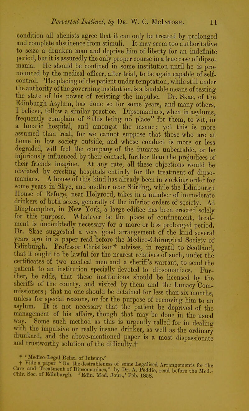 conclitioii all alienists agree that it can ouly be treated by prolonged and complete abstinence from stimuli. It may seem too authoritative to seize a drunken man and deprive him of liberty for an indefinite period, but it is assuredly the only proper course in a true case of dipso- mania. He should be confined in some institution until he is pro- nounced by the medical officer, after trial, to be again capable of self- control. The placmg of the patient under temptation, while still under tlie authority of the governing institution, is a laudable means of testing the state of his power of resisting the impulse. Dr. Skae, of the Edinburgh Asylum, has done so for some years, and many others, I believe, follow a similar practice. Dipsomaniacs, when in asylums, frequently complain of  this beiiig no place for them, to wit, in a lunatic hospital, and amongst the insane; yet this is more assumed than real, for we cannot suppose that those who are at home in low society outside, and whose conduct is more or less degraded, will feel the company of the inmates unbearable, or be injuriously influenced by their contact, further than the prejudices of their friends imagine. At any rate, all these objections would be obviated by erecting hospitals entirely for the treatment of dipso- maniacs. A house of tliis kind has already been in working order for some years in Skye, and another near Stirling, while the Edinburgh House of Refuge, near Holyrood, takes in a number of immoderate drinkers of both sexes, generally of the inferior orders of society. At Binghampton, in New York, a large edifice has been erected solely for this purpose. Whatever be the place of confinement, treat- ment is undoubtedly necessary for a more or less prolonged period. Dr. Skae suggested a very good arrangement of the kind several years ago in a paper read before the Medico-Chirurgical Society of Edinburgh. Professor Christison* advises, in regard to Scotland, that it ought to be lawful for the nearest relatives of such, under the certificates of two medical men and a sheriff''s warrant, to send the patient to an institution specially devoted to dipsomaniacs. Eur- ther, he adds, that these institutions should be licensed by the sheriffs of the county, and visited by them and the Lunacy Com- missioners ; that no one should be detained for less than six months, unless for special reasons, or for the purpose of removing him to an asylum. It is not necessary that the patient be deprived of the management of his affairs, though that may be done in the usual way. Some such method as this is urgently called for in dealing with the impulsive or really insane drinker, as well as the ordinary drunkard, and the above-mentioned paper is a most dispassionate and trustworthy solution of the difficulty.t * ' Meilico-Legal Relat. of Intemp.' t Vide a paper On the desirableness of some Legalised Arrangements for tlie Care and Tretitm t j^-.^^^^^^^^.^^^,, ^j. ^ p^^^^;^^ ^.^^^^^ ^^^.^^.^ ^^^^ ^j^^^ _ Chir. Soc. ot Edinburgh. ' Edin. Med. Jour.,' Ecb. 1858.