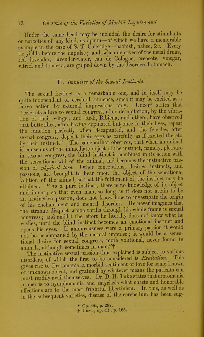 Under the same head may be included the desire for stimulants or narcotics of any kind, as opium—of which we have a memorable example in the case of S. T. Coleridge—^liachish, nabee, &c. Every tie yields before the impulse; and, when deprived of the usual drugs, red lavender, lavender-water, eau de Cologne, creosote, vinegar, vitriol and tobacco, are gulped down by the disordered stomach. II. Im^iulses of the Sexual Instincts. The sexual insthict is a remarkable one, and in itself may be quite independent of cerebral influence, since it may be excited as a nerve action by external impressions only. Unzer* states that crickets allure to sexual congress, after decapitation, by the vibra- tion of their wings; and Eedi, Bibiena, and others, have observed that butterflies, after having copulated but once in their lives, repeat the function perfectly when decapitated, and the females, after sexual congress, deposit their eggs as carefully as if excited thereto by their instinct. The same author observes, that when an animal is conscious of the immediate object of the mstinct, namely, pleasure in sexual congress, the blind instinct is combined in its action with the sensational will of the animal, and becomes the instinctive pas- sion of physical love. Other conceptions, desires, instincts, and passions, are brought to bear upon the object of the sensational volition of the animal, so that the fulfilment of. the instinct may be attained.  As a pure instinct, there is no knowledge of its object and intent; so that even man, so long as it does not attain to be an instinctive psssion, does not know how to investigate the origin of his enchantment and mental disorder. He never imagines that the strange disquiet which thrills through his whole frame is sexual congress; and amidst the effort he literally does not know what he wishes, until the blind instinct becomes an emotional instinct and opens his eyes. If amourousness were a primary passion it would not be accompanied by the natural impulse; it would be a sensa- tional desire for sexual congress, more voHtional, never found m animals, although sometimes in man.t The instinctive sexual passion thus explained is subject to various disorders, of which the first to be considered is Exaltation. This gives rise to Erotomania, a morbid sentiment of love for some known or unknown object, and gratified by whatever means the patients can most readily avail themselves. Dr. D. H. Tuke states that erotomania proper is to nymphomania and satyriasis what chaste and honorable affections are to the most frightful libertinism. In this, as well as in the subsequent varieties, disease of the cerebellum has been sug- * Op. cit., p. 287. t Unzer, op. cit., p. 165.