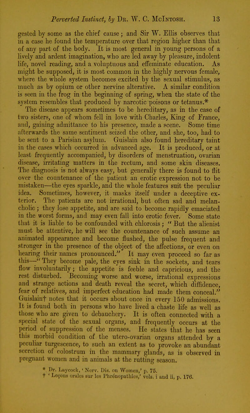 gested by some as the chief cause; and Sir W. Ellis observes that in a case he found the temperature over that region higher than that of any part of the body. It is most general in young persons of a lively and ardent imagination, who are led away by pleasure, indolent life, novel reading, and a voluptuous and effeminate education. As might be supposed, it is most common in the highly nervous female, where the whole system becomes excited by the sexual stimulus, as much as by opium or other nervine alterative. A similar condition is seen in the frog in the beginning of spring, when the state of the system resembles that produced by narcotic poisons or tetanus.^ The disease appears sometimes to be hereditary, as in the case of two sisters, one of whom fell in love with Charles, King of France, and, gaining admittance to his presence, made a scene. Some time afterwards the same sentiment seized the other, and she, too, had to be sent to a Parisian asylum. Guislain also found hereditary taint in the cases which occurred in advanced age. It is produced, or at least frequently accompanied, by disorders of menstruation, ovarian disease, irritating matters in the rectum, and some skin diseases. The diagnosis is not always easy, but generally there is found to flit over the countenance of the patient an erotic expression not to be mistaken—the eyes sparkle, and tlie whole features suit the peculiar idea. Sometimes, however, it masks itself under a deceptive ex- terior. The patients are not irrational, but often sad and melan- cholic ; they lose appetite, and are said to become rapidly emaciated in the worst forms, and may even fall into erotic fever. Some state that it is liable to be confounded with chlorosis;  But the alienist must be attentive, he will see the countenance of such assume an animated appearance and become flushed, the pulse frequent and stronger in the presence of the object of the afl'ections, or even on hearing their names pronounced. It may even proceed so far as this— They become pale, the eyes sink in the sockets, and tears flow involuntarily; the appetite is feeble and capricious, and the rest disturbed. Becoming Avorse and worse, irrational expressions and strange actions and death reveal the secret, which diflidence, fear of relatives, and imperfect education had made them conceal.' Guislainf notes that it occurs about once in every 150 admissions. It is found both in persons who have lived a chaste life as well as those who are given to debauchery. It is often connected with a special state of the sexual organs, and frequently occurs at the period of suppression of the menses. He states that he has seen tins morbid condition of the utero-ovarian organs attended by a peculiar turgescence, to such an extent as to provoke an abundant secretion of colostrum in the mammary glands, as is observed in pregnant women and in animals at the rutting season. • Dr. Luycock,' Norv. Dig. on Women/ p. 75. t ' Le9ons oralcs sur Ics Phronopathics,' vola. i and ii, p. 176.