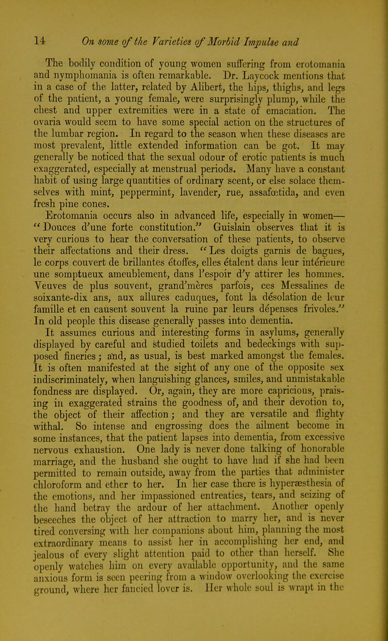 The bodily condition of young women suffering from erotomania and nymphomania is often remarkable. Dr. Laycock mentions that in a case of the latter, related by Alibert, the hips, thighs, and legs of the patient, a young female, were surprisingly plump, wliile the chest and upper extremities were in a state of emaciation. The ovaria would seem to have some special action on the structures of the lumbar region. In regard to the season when these diseases are most prevalent, little extended information can be got. It may generally be noticed that the sexual odour of erotic patients is much exaggerated, especially at menstrual periods. Many have a constant habit of using large quantities of ordinary scent, or else solace them- selves with mint, peppermint, lavender, rue, assafffitida, and even fresh pine cones. Erotomania occurs also in advanced life, especially in women— Douces d^une forte constitution.^' Guislain observes that it is very curious to hear the conversation of these patients, to observe their affectations and their dress.  Les doigts garnis de bagues, le corps convert de brillantes etoffes, elles etalent dans leur interieure une somptueux ameubiement, dans Tespoir d'y attirer les hommes. Yeuves de plus souvent, grand'meres parfois, ces Messahnes de soixante-dix ans, aux allures caduques, font la desolation de kur famille et en causent souvent la ruine par leurs depenses frivoles. In old people this disease generally passes into dementia. It assumes curious and interesting forms in asylums, generally displayed by careful and studied toilets and bedeckings with sup- posed fineries; atid, as usual, is best marked amongst the females. It is often manifested at the sight of any one of the opposite sex indiscriminately, when languishing glances, smiles, and unmistakable fondness are displayed. Or, again, they are more capricious, prais- ing in exaggerated strains the goodness of, and their devotion to, the object of their affection; and they are versatile and flighty withal. So intense and engrossing does the ailment become in some instances, that the patient lapses mto dementia, from excessive nervous exhaustion. One lady is never done talking of honorable marriage, and the husband she ought to have liad if she had been permitted to remain outside, away from the parties that administer cliloroform and ether to her. In her case there is hyperaesthesia of the emotions, and her impassioned entreaties, tears, and seizing of the hand betray the ardour of her attachment. Another openly beseeches the object of her attraction to marry her, and is never tired conversing with her companions about him, planning the most extraordinary means to assist her in accomplishing her end, and jealous of every shght attention paid to other than herself. She openly watches him on every available opportunity, and the same anxious form is seen peering from a window overlooking the exercise ground, where her fancied lover is. Her whole soul is wrapt in the