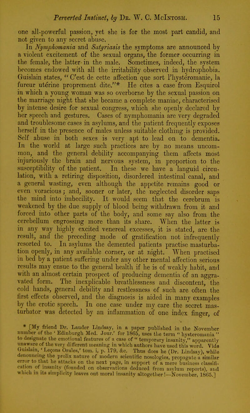 one all-powerful passion, yet she is for the most part candid, and not given to any secret abuse. In Nymphomania and Satyriasis the symptoms are announced by a violent excitement of the sexual organs, the former occurring in the female, the latter in the male. Sometimes, indeed, the system becomes endowed with all the irritability observed in hydrophobia. Guislain states,  C'est de cette affection que sort I'hysteromanie, la fureur uterine proprement dite.* He cites a case from Esquirol in which a young woman was so overborne by the sexual passion on the marriage night that she became a complete maniac, characterised by hitense desire for sexual congress, which she openly declared by her speech and gestures. Cases of nymphomania are very degraded and troublesome cases in asylums, and the patient frequently exposes herself in the presence of males unless suitable clothing is provided. Self abuse in both sexes is very apt to lead on to dementia. In the world at large such practices are by no means uncom- mon, and the general debility accompanying them affects most injuriously the brain and nervous system, in proportion to the susceptibility of the patient. In these we have a languid circu- lation, with a retiring disposition, disordered intestinal canal, and a general wasting, even although the appetite remains good or even voracious; and, sooner or later, the neglected disorder saps the mind into imbecility. It would seem that the cerebrum is weakened by the due supply of blood being withdrawn from it and forced into other parts of the body, and some say also from the cerebellum engrossuig more than its share. When the latter is in any way highly excited venereal excesses, it is stated, are the result, and the preceding mode of gratification not infrequently resorted to. In asylums the demented patients practise masturba- tion openly, in any available corner, or at night. When practised in bed by a patient suffering under any other mental affection serious results may ensue to the general health if he is of weakly habit, and with an almost certain prospect of producing dementia of an aggra- vated form. The inexplicable breathlessness and discontent, the cold hands, general debility and restlessness of such are often the first effects observed, and the diagnosis is aided in many examples by the erotic speech. In one case under my care the secret mas- turbator was detected by an inflammation of one index finger, of * [My friend Dr. Lauder Lindsay, in a paper published in the Novemher number of the ' Edinburgh Med. Jour.' for 1865, uses the tenn  hysteromania  to designate the emotional features of a case of  temporary insanity, apparently unaware of the very different meaning in which authors have used this word. Vide Gui-slain, ' Le9on8 Orales,' torn, i, p. 179, &c. Thus does he (Dr. Lindsay), while denouncmg the prolix nature of modern scientific nosologies, propagate a similar error to that he attacks on the next page, in support of a mere business dassifi- cation of insanity (founded on observations deduced from asylum reports), and winch in its simplicity leaves out moral insanity altogctlier!—November, 18G5.]