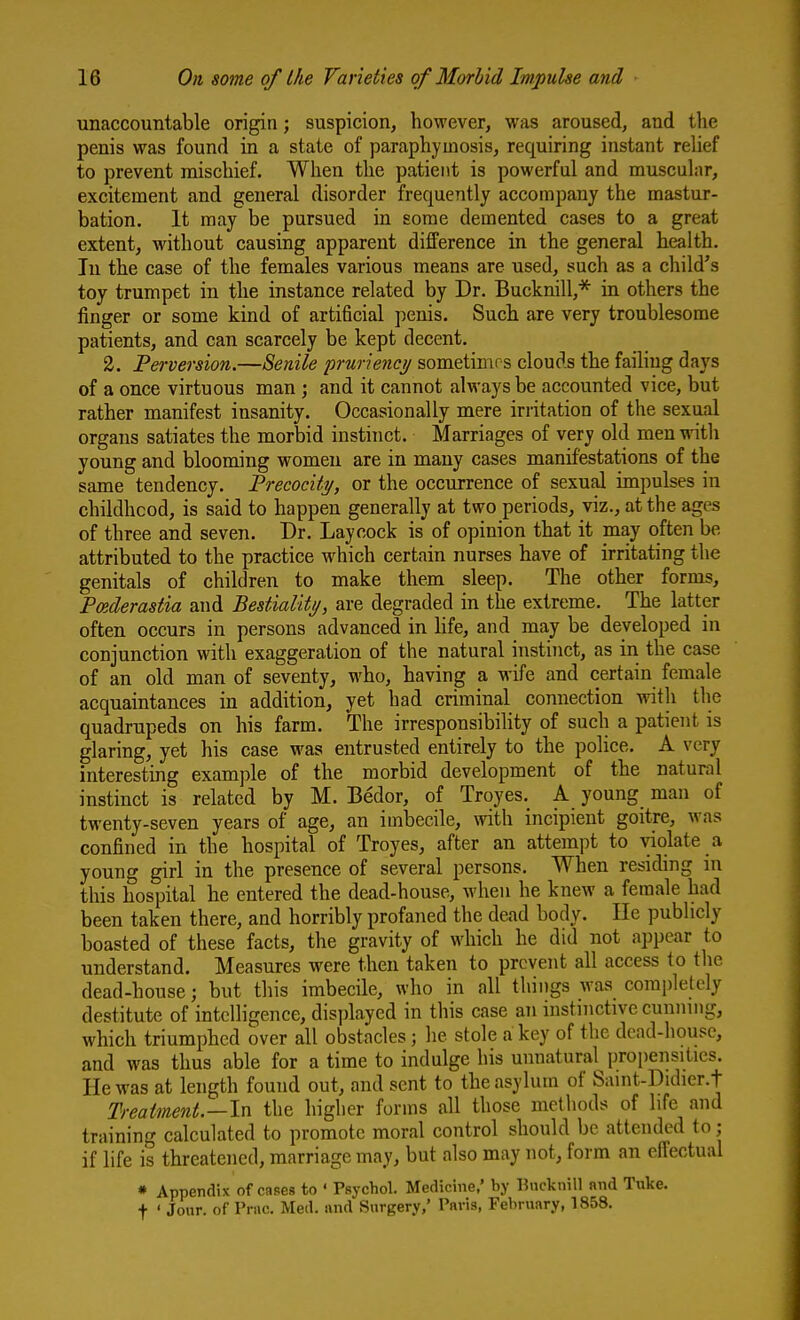 unaccountable origin; suspicion, however, was aroused, and the penis was found in a state of paraphyinosis, requiring instant relief to prevent mischief. When the patient is powerful and muscular, excitement and general disorder frequently accompany the mastur- bation. It may be pursued in some demented cases to a great extent, without causing apparent difference in the general health. In the case of the females various means are used, such as a child's toy trumpet in the instance related by Dr. Bucknill,* in others the finger or some kind of artificial penis. Such are very troublesome patients, and can scarcely be kept decent. 2. Perversion.—Senile pruriencj/ sometimes clouds the failing days of a once virtuous man ; and it cannot always be accounted vice, but rather manifest insanity. Occasionally mere irritation of the sexual organs satiates the morbid instinct. Marriages of very old men witli young and blooming women are in many cases manifestations of the same tendency. Precocity, or the occurrence of sexual impulses in childhcod, is said to happen generally at two periods, viz., at the ages of three and seven. Dr. Laycock is of opinion that it may often be attributed to the practice which certain nurses have of irritating the genitals of children to make them sleep. The other forms, Pmderastia and Bestiality, are degraded in the extreme. The latter often occurs in persons advanced in life, and ma,y be developed in conjunction with exaggeration of the natural instinct, as in the case of an old man of seventy, who, having a wife and certain female acquaintances in addition, yet had criminal connection with the quadrupeds on his farm. The irresponsibihty of such a patient is glaring, yet his case was entrusted entirely to the police. A very interesting example of the morbid development of the natural instinct is related by M. Bedor, of Troyes. A young man of twenty-seven years of age, an imbecile, \vith incipient goitre, was confined in the hospital of Troyes, after an attempt to violate a young girl in the presence of several persons. When residing in this hospital he entered the dead-house, when he knew a female had been taken there, and horribly profaned the dead body. He publicly boasted of these facts, the gravity of which he did not appear to understand. Measures were then taken to prevent all access to tlie dead-house; but this imbecile, who in all things was completely destitute of intelligence, displayed in this case an instinctive cuniung, which triumphed over all obstacles; he stole a key of the dead-house, and was thus able for a time to indulge his unnatural propensities. He was at length found out, and sent to the asylum of Saint-Didier.t Treatment.—ln the higher forms all those methods of life and training calculated to promote moral control should be attended to; if life is threatened, marriage may, but also may not, form an eflectual * Appendix of cases to ' Psychol. Medicine,' by Bucknill nnd Tuke. t • Jour, of Prac. Med. ivnd Surgery,' Paris, February, 1858.