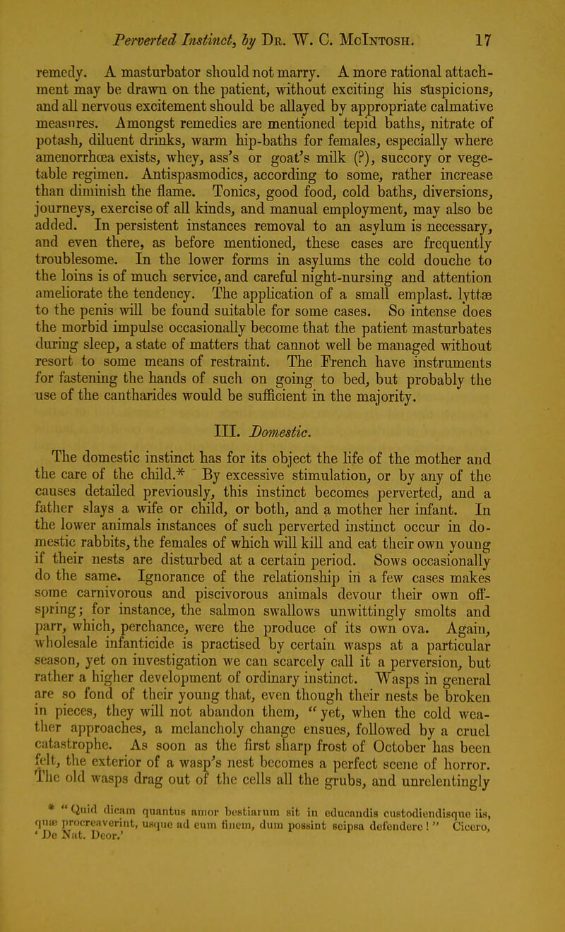 remedy. A masturbator should not marry. A more rational attach- ment may be drawn on the patient, without exciting his slispicions, and all nervous excitement should be allayed by appropriate calmative measures. Amongst remedies are mentioned tepid baths, nitrate of potash, diluent drinks, warm hip-baths for females, especially where amenorrhcea exists, whey, ass's or goat's milk (?), succory or vege- table regimen. Antispasmodics, according to some, rather increase than diminish the flame. Tonics, good food, cold iDaths, diversions, journeys, exercise of all kinds, and manual employment, may also be added. In persistent instances removal to an asylum is necessary, and even there, as before mentioned, these cases are frequently troublesome. In the lower forms in asylums the cold douche to the loins is of much service, and careful night-nursing and attention ameliorate the tendency. The apphcation of a small emplast. lyttse to the penis will be found suitable for some cases. So intense does the morbid impulse occasionally become that the patient masturbates during sleep, a state of matters that cannot well be managed without resort to some means of restraint. The French have instruments for fastening the hands of such on going to bed, but probably the use of the cantharides would be sulficient in the majority. III. Domestic. The domestic instinct has for its object the life of the mother and the care of the child.^ By excessive stimulation, or by any of the causes detailed previously, this instinct becomes perverted, and a father slays a wife or child, or both, and a mother her infant. In the lower animals instances of such perverted instinct occur in do- mestic rabbits, the females of which will kill and eat their own young if their nests are disturbed at a certain period. Sows occasionally do the same. Ignorance of the relationship in a few cases makes some carnivorous and piscivorous animals devour their own off- spring; for instance, the salmon swallows unwittingly smolts and parr, which, perchance, were the produce of its own ova. Again, wholesale infanticide is practised by certain wasps at a particular season, yet on investigation we can scarcely call it a perversion, but rather a higher development of ordinary instinct. Wasps in general are so fond of their young that, even though their nests be broken in pieces, they will not abandon tliem,  yet, when the cold wea- ther approaches, a melancholy change ensues, followed by a cruel catastrophe. As soon as the first sharp frost of October has been felt, the exterior of a wasp's nest becomes a perfect scene of horror. The old wasps drag out of the cells all the grubs, and unrelentingly *  Quid dicam quantus amor bestiarum sit in educnndis custodiendisque iis, quK! proercaverint, usque ad eum finem, dum possint scipsa defcnderc !  Cicero, ' Do Nat. Ucor.'