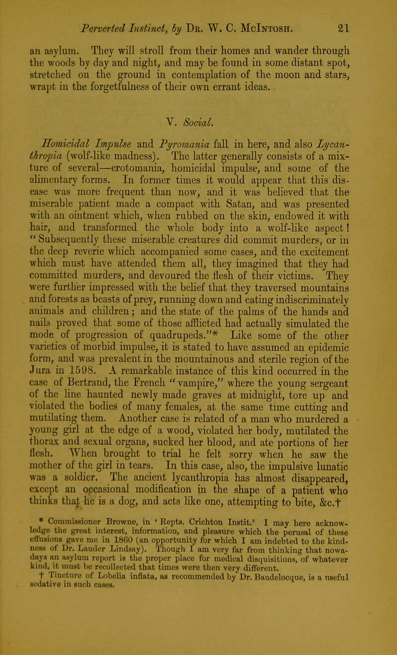 an asylum. They will stroll from tlieir homes and wander through the woods by day and night, and may be found in some distant spot, stretched on the ground in contemplation of the moon and stars, wrapt in the forgetfulness of their own errant ideas. Y. Social, Homicidal Impulse and Tyromania fall in here, and also Lycan- thropia (wolf-like madness). The latter generally consists of a mix- ture of several—erotomania, homicidal impulse, and some of the alimentary forms. In former times it would appear that this dis- ease was more frequent than now, and it was believed that the miserable patient made a compact with Satan, and was presented with an ointment which, when rubbed on the skin, endowed it with hair, and transformed the whole body into a wolf-hke aspect!  Subsequently these miserable creatures did commit murders, or in the deep reverie which accompanied some cases, and the excitement which must have attended them all, they imagined that they had committed murders, and devoured the flesh of their victims. They were further impressed with the belief that they traversed mountains , and forests as beasts of prey, running down and eating indiscriminately animals and children; and the state of the palms of the hands and nails proved that some of those afflicted had actually simulated the mode of progression of quadrupeds.* Like some of the other varieties of morbid impulse, it is stated to have assumed an epidemic form, and was prevalent in the mountainous and sterile region of the Jura in 1598. A remarkable instance of this kind occurred in the case of Bertraud, the Trench  vampire, where the young sergeant of the line haunted newly made graves at midnight, tore up and violated the bodies of many females, at the same time cutting and mutilating them. Another case is related of a man who murdered a young girl at the edge of a wood, violated her body, mutilated the thorax and sexual organs, sucked her blood, and ate portions of her flesh. When brought to trial he felt sorry when he saw the mother of the girl in tears. In this case, also, the impulsive lunatic was a soldier. The ancient lycauthropia has almost disappeared, except an occasional modification in the shape of a patient who thinks tha|; he is a dog, and acts like one, attempting to bite, &c.t * Commissioner Browne, in * Kepts. Crichton Inatit.' I may here acknow- ledge the great interest, information, and pleasure which the perusal of these effusions gave me in 1860 (an opportunity for which I am indebted to the kind- ness of Dr. Lauder Lindsay). Though I am very far from thinking that nowa- days an asylum report is the proper place for medical disquisitions, of whatever kind, it must be recollected that times were then very different. t Tincture of Lobelia inflata, as recommended by Dr. Baudelocque, is a useful sedative in such cases.