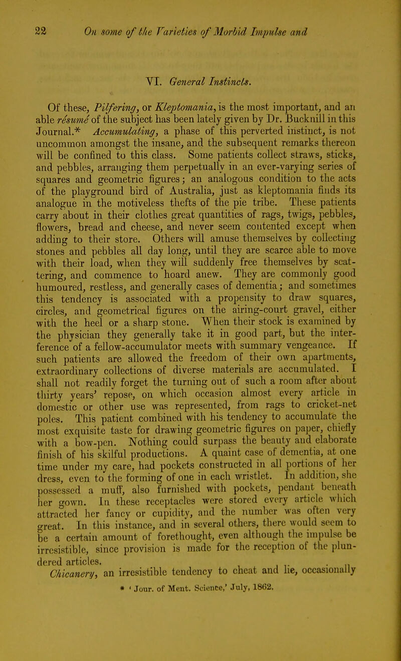 VI. General Instincts. Of these, Pilfering, or Kleptomania, is the most important, and an able resumAoi the subject has been lately given by Dr. Bucknill in this Journal.* Accumulating, a phase of this perverted instinct, is not uncommon amongst the insane, and the subsequent remarks thereon will be confined to this class. Some patients collect straws, sticks, and pebbles, arranging them perpetually in an ever-varying series of squares and geometric figures; an analogous condition to the acts of the playground bird of Australia, just as kleptomania finds its analogue in the motiveless thefts of the pie tribe. These patients carry about in their clothes great quantities of rags, twigs, pebbles, flowers, bread and cheese, and never seem contented except when adding to their store. Others will amuse themselves by collecting stones and pebbles all day long, until they are scarce able to move with their load, when they will suddenly free themselves by scat- tering, and commence to hoard anew. They are commonly good humoured, restless, and generally cases of dementia; and sometimes this tendency is associated with a propensity to draw squares, circles, and geometrical figures on the airing-court gravel, either with the heel or a sharp stone. When their stock is examined by the physician they generally take it in good part, but the inter- ference of a fellow-accumulator meets with summary vengeance. If such patients are allowed the freedom of their own apartments, extraordinary collections of diverse materials are accumulated. I shall not readily forget the turning out of such a room after about tliirty years' repose, on which occasion almost every article in domestic or other use was represented, from rags to cricket-net poles. This patient combined with his tendency to accumulate the most exquisite taste for drawing geometric figures on paper, chiefly with a bow-pen. Nothing could surpass the beauty and elaborate finish of his skilful productions. A quaint case of dementia, at one time under my care, had pockets constructed in all portions of her dress, even to the forming of one in each wristlet. In addition, she possessed a muft', also furnished with pockets, pendant beneath her gown. In these receptacles were stored every article which attracted her fancy or cupidity, and the number was often very great. In this instance, and in several others, there would seem to be a certain amount of forethought, even although the impulse be irresistible, since provision is made for the reception of the plun- dcrcd tirticlcs* Chicanery, an irresistible tendency to cheat and lie, occasionally * ' Jour, of Ment. Science,' July, 1862.