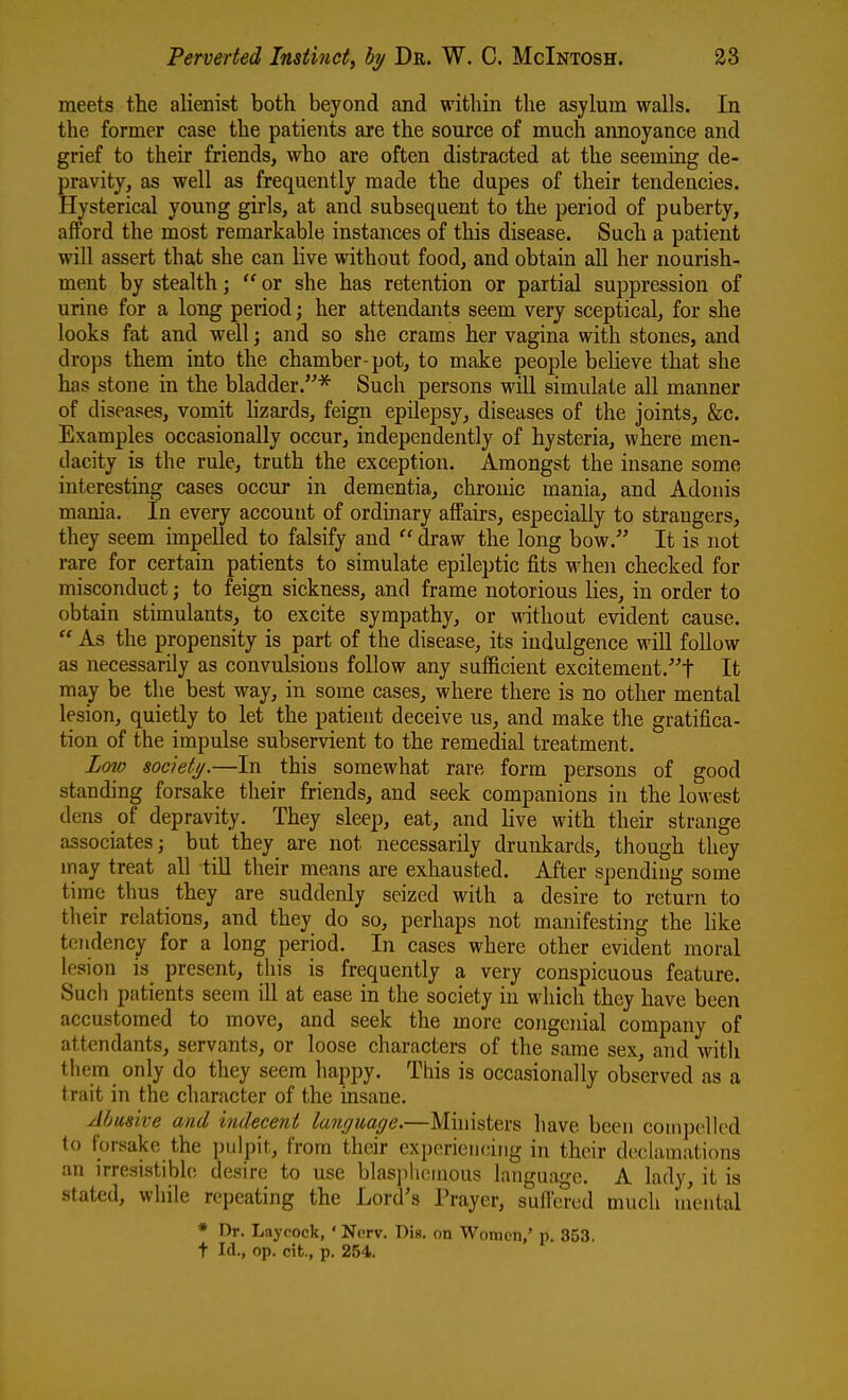 meets the alienist both beyond and within the asylum walls. In the former case the patients are the source of much annoyance and grief to their friends, who are often distracted at the seeming de- pravity, as well as frequently made the dupes of their tendencies. Hysterical young girls, at and subsequent to the period of puberty, afford the most remarkable instances of this disease. Such a patient will assert that she can live without food, and obtain all her nourish- ment by stealth;  or she has retention or partial suppression of urine for a long period; her attendants seem very sceptical, for she looks fat and well; and so she crams her vagina with stones, and drops them into the chamber-pot, to make people believe that she has stone in the bladder.^ Such persons will simulate all manner of diseases, vomit hzards, feign epilepsy, diseases of the joints, &c. Examples occasionally occur, independently of hysteria, where men- dacity is the rule, truth the exception. Amongst the insane some interesting cases occur in dementia, chronic mania, and Adonis mania. In every account of ordinary affairs, especially to strangers, they seem impelled to falsify and  draw the long bow. It is not rare for certain patients to simulate epileptic fits wheji checked for misconduct; to feign sickness, and frame notorious lies, in order to obtain stimulants, to excite sympathy, or without evident cause.  As the propensity is part of the disease, its indulgence will follow as necessarily as convulsions follow any sufficient excitement.^t It may be the best way, in some cases, where there is no other mental lesion, quietly to let the patient deceive us, and make the gratifica- tion of the impulse subservient to the remedial treatment. Low societij.—In this somewhat rare form persons of good standing forsake their friends, and seek companions in the lowest dens of depravity. They sleep, eat, and live with their strange associates; but they are not necessarily drunkards, though they may treat all till their means are exhausted. After spending some time thus they are suddenly seized with a desire to return to their relations, and they do so, perhaps not manifesting the like tendency for a long period. In cases where other evident moral lesion is present, this is frequently a very conspicuous feature. Such patients seem ill at ease in the society in which they have been accustomed to move, and seek the more congenial company of attendants, servants, or loose characters of the same sex, and with them only do they seem happy. This is occasionally observed as a trait in the character of the insane. Abusive and indecent language.—Muiisters have been compelled to forsake the j)ulpit, from their experiencing in their declamations an irresistible desire to use blasjilienious language. A lady, it is stated, while repeating the Lord's Prayer, suftcrcd much ulental * Dr. Laycock, ' Nerv. Dis. on Women,' p. 353. t Id., op. cit., p. 254.